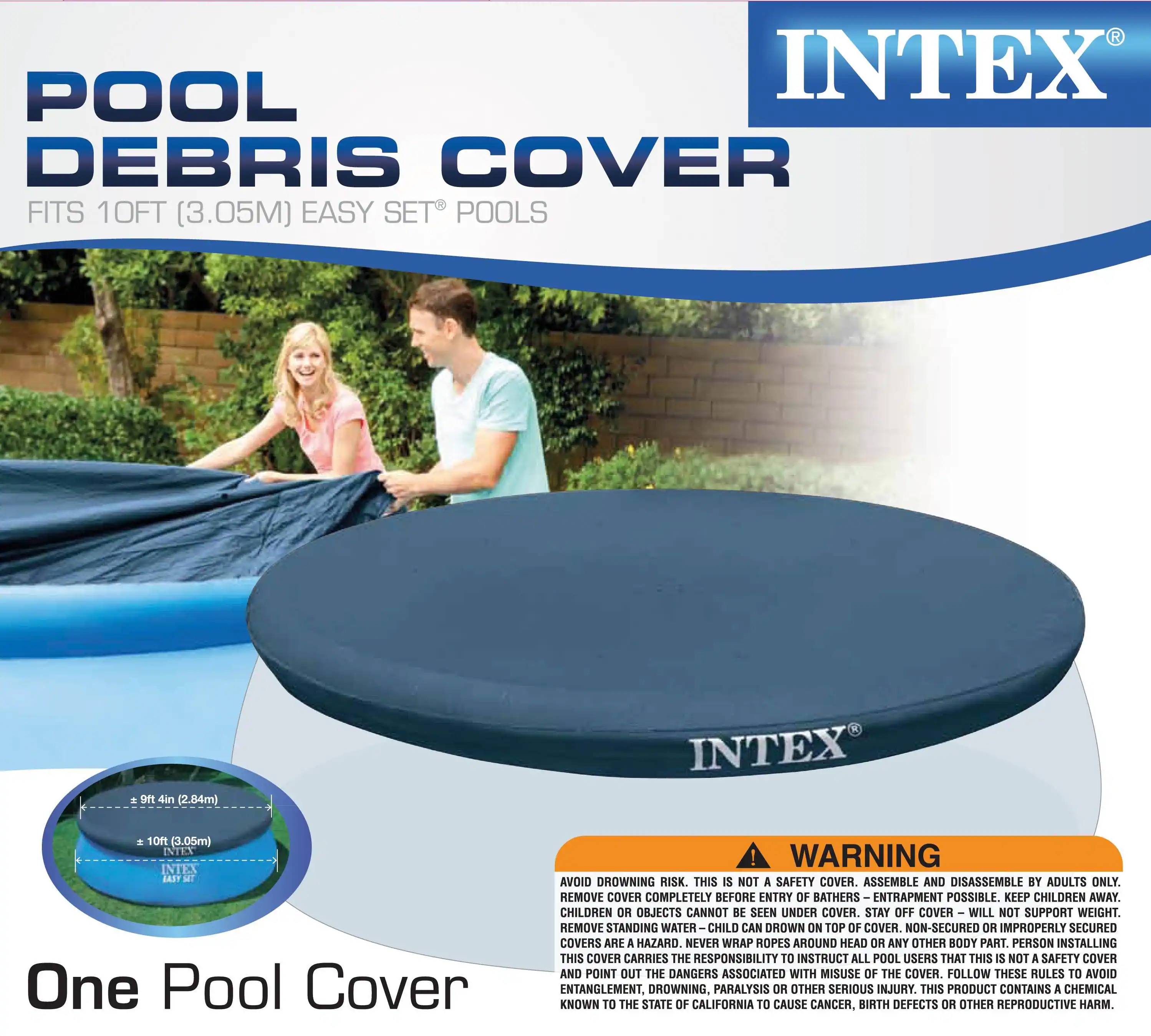 POOL DEBRIS COVER  
FITS 10FT (3.05M) EASY SET POOLS  

INTEX  

One Pool Cover  

WARNING  
AVOID DROWNING RISK. THIS IS NOT A SAFETY COVER. ASSEMBLE AND DISASSEMBLE BY ADULTS ONLY. REMOVE COVER COMPLETELY BEFORE ENTRY OF BATHERS. ENTRAPMENT POSSIBLE. KEEP CHILDREN AWAY. CHILDREN OR OBJECTS CANNOT BE SEEN UNDER COVER. STAY OFF COVER – WILL NOT SUPPORT WEIGHT. REMOVE STANDING WATER – CHILD CAN DROWN ON TOP OF COVER. NON-SECURED OR IMPROPERLY SECURED COVERS ARE A HAZARD. NEVER WRAP ROPES AROUND HEAD OR ANY OTHER BODY PART. PERSON INSTALLING THIS COVER CARRIES THE RESPONSIBILITY TO INSTRUCT ALL POOL USERS THAT THIS IS NOT A SAFETY COVER AND POINT OUT THE DANGERS ASSOCIATED WITH MISUSE OF THE COVER. FOLLOW THESE RULES TO AVOID ENTANGLEMENT, DROWNING, PARALYSIS OR OTHER SERIOUS INJURY. THIS PRODUCT CONTAINS A CHEMICAL KNOWN TO THE STATE OF CALIFORNIA TO CAUSE CANCER, BIRTH DEF