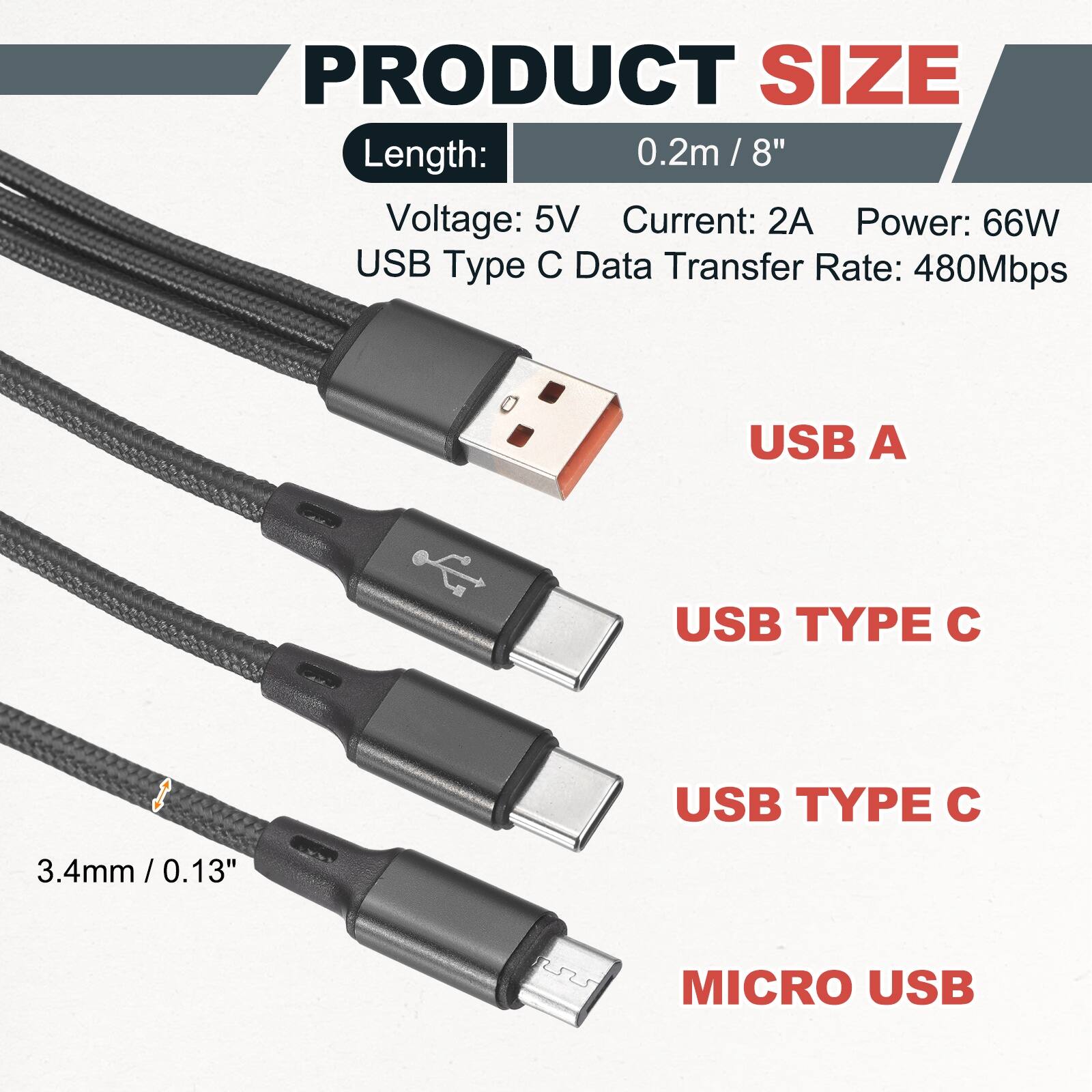 PRODUCT SIZE

Length: 0.2m / 8"  
Voltage: 5V  
Current: 2A  
Power: 66W  
USB Type C Data Transfer Rate: 480Mbps  

USB A  
USB TYPE C  
USB TYPE C  
MICRO USB  

3.4mm / 0.13"