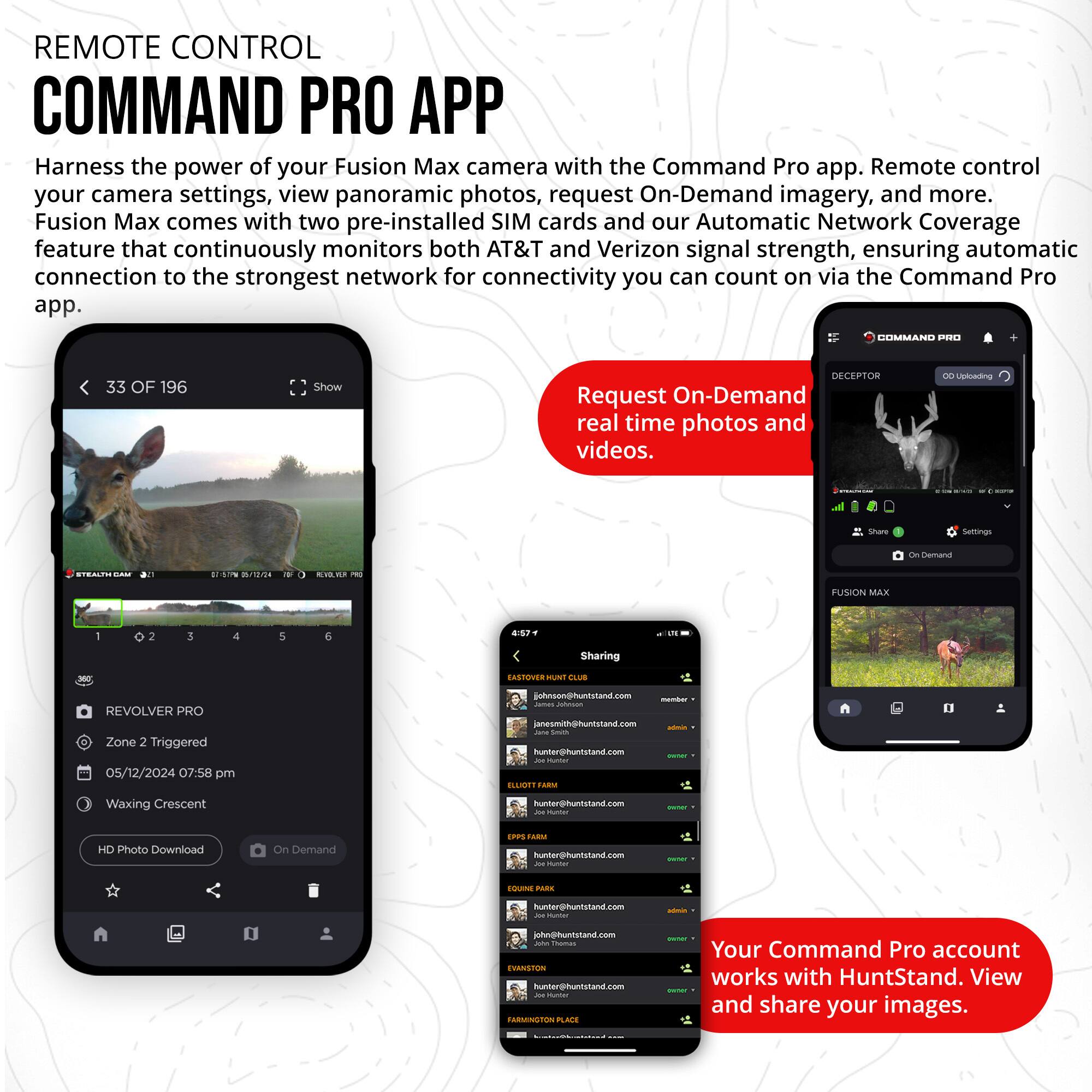 REMOTE CONTROL COMMAND PRO APP

Harness the power of your Fusion Max camera with the Command Pro app. Remote control your camera settings, view panoramic photos, request On-Demand imagery, and more. Fusion Max comes with two pre-installed SIM cards and our Automatic Network Coverage feature that continuously monitors both AT&T and Verizon signal strength, ensuring automatic connection to the strongest network for connectivity you can count on via the Command Pro app.

33 OF 196

Show DECEPTOR

Request On-Demand real time photos and videos.

Share

FUSION MAX

REVOLVER PRO
Zone 2 Triggered
05/12/2024 07:58 pm
Waxing Crescent

HD Photo Download On Demand

Your Command Pro account works with HuntStand. View and share your images.
