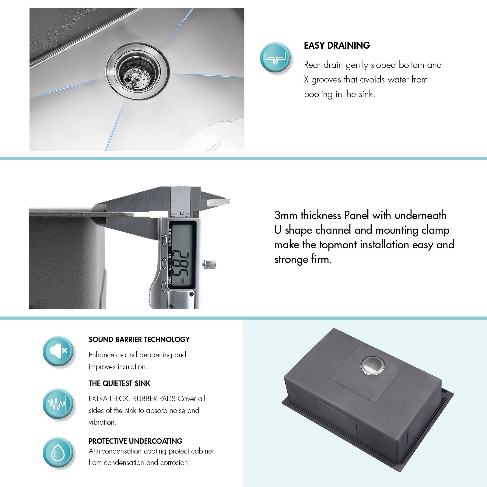 EASY DRAINING  
Rear drain gently sloped bottom and X grooves that avoid water from pooling in the sink.

3mm thickness Panel with underneath U shape channel and mounting clamp make the topmount installation easy and strong firm.

SOUND BARRIER TECHNOLOGY  
Enhances sound deadening and improves insulation.

THE QUIETEST SINK  
EXTRA-THICK. RUBBER PADS Cover all sides of the sink to absorb noise and vibration.

PROTECTIVE UNDERCOATING  
Anti-condensation coating protect cabinet from condensation and corrosion.