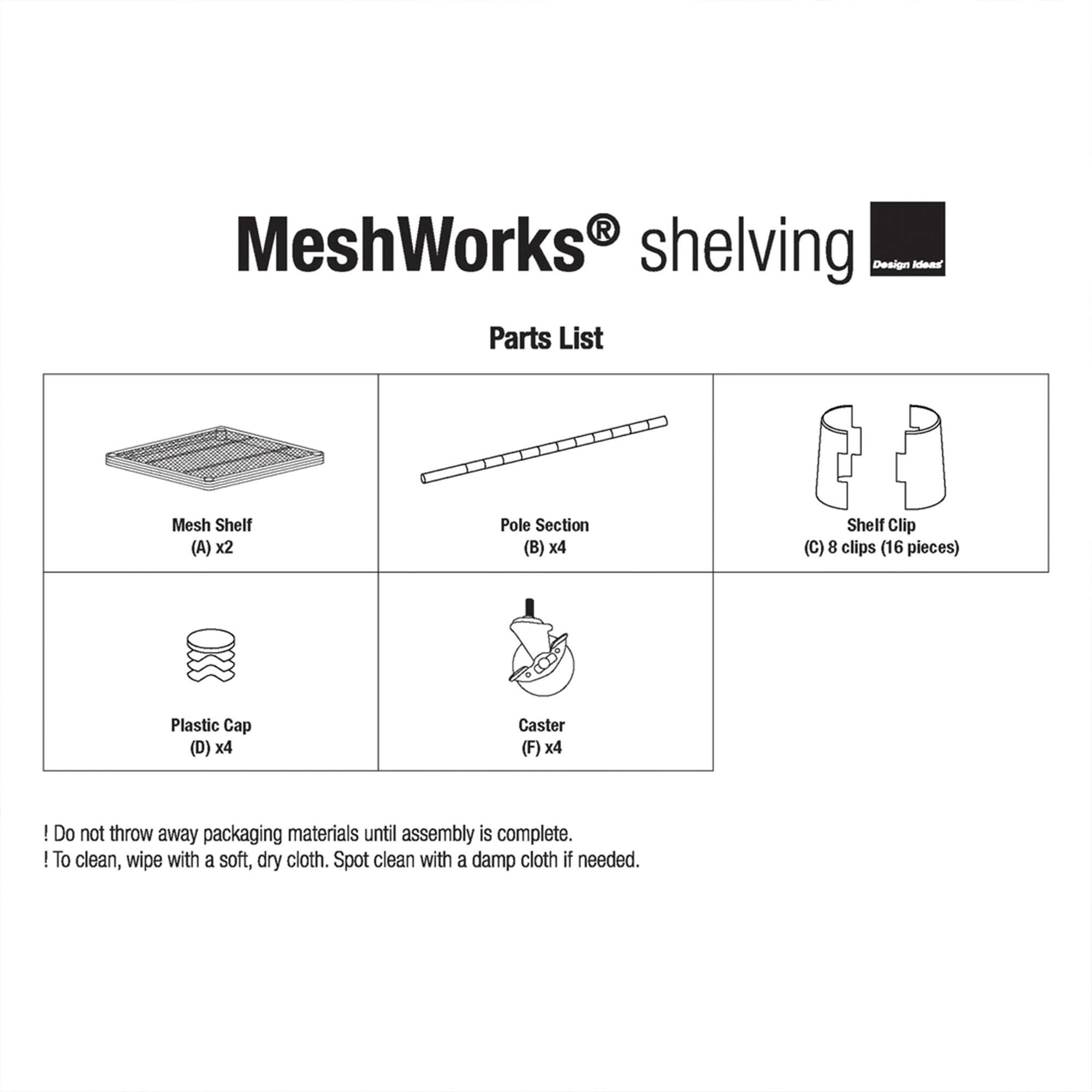 MeshWorks shelving Design Idea Parts List

- Mesh Shelf (A) x2
- Pole Section (B) x4
- Shelf Clip (C) 8 clips (16 pieces)
- Plastic Cap (D) x4
- Caster (F) x4

! Do not throw away packaging materials until assembly is complete.

! To clean, wipe with a soft, dry cloth. Spot clean with a damp cloth if needed.