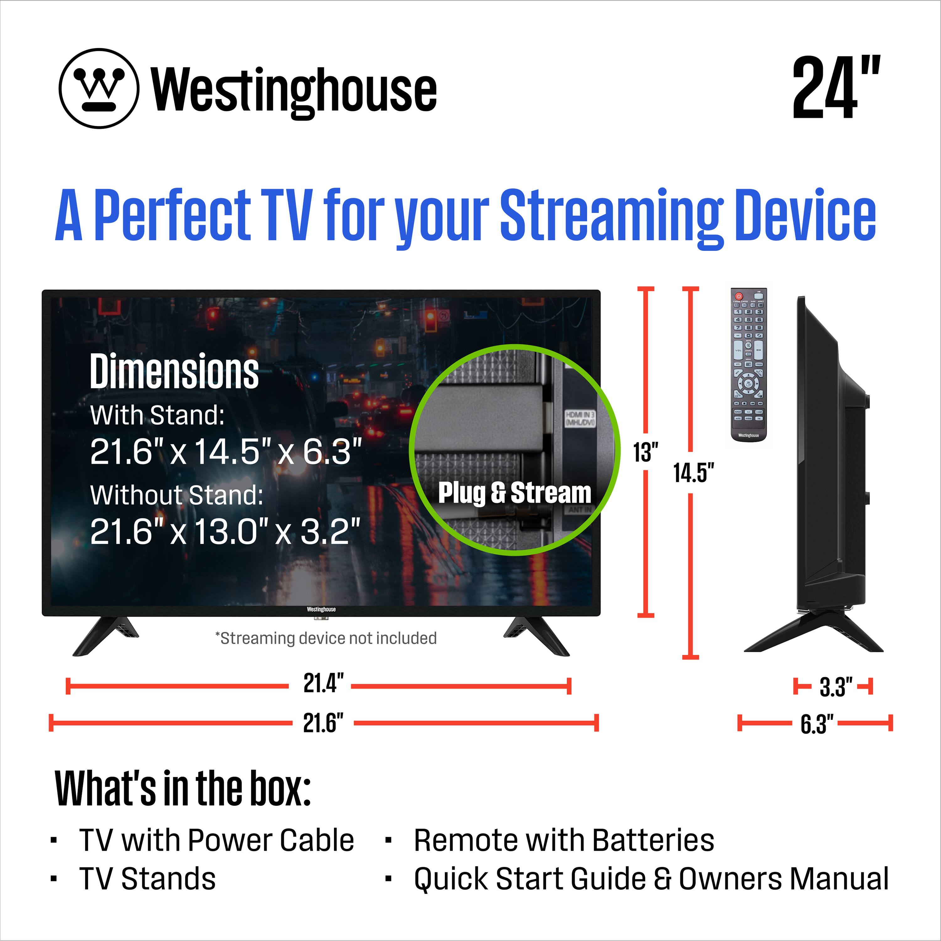 Westinghouse 24" A Perfect TV for your Streaming Device

Dimensions
With Stand: 21.6" x 14.5" x 6.3"
Without Stand: 21.6" x 13.0" x 3.2"

*Streaming device not included

What's in the box:
- TV with Power Cable
- TV Stands
- Remote with Batteries
- Quick Start Guide & Owners Manual

Plug & Stream