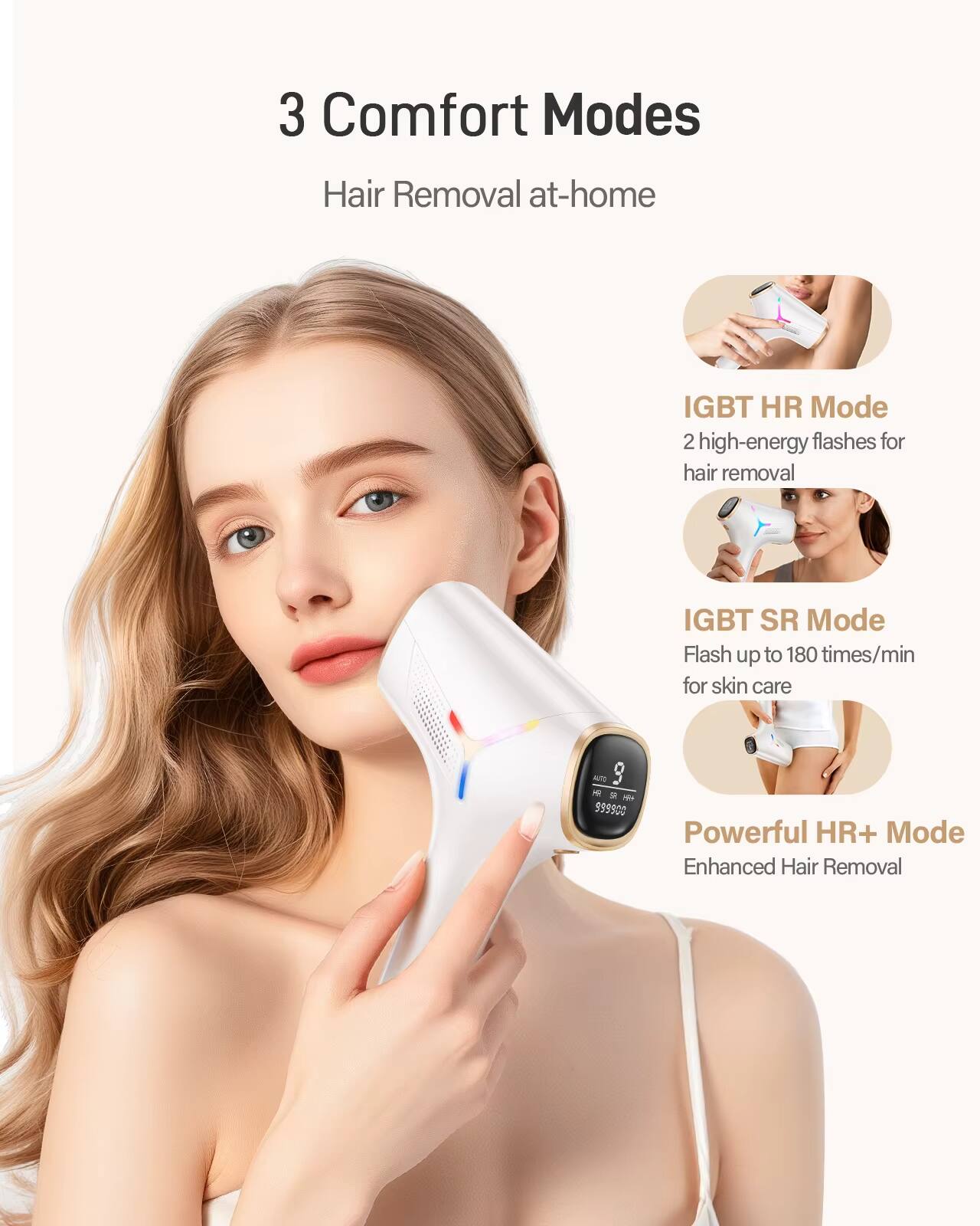 3 Comfort Modes  
Hair Removal at-home  

IGBT HR Mode  
2 high-energy flashes for hair removal  

IGBT SR Mode  
Flash up to 180 times/min for skin care  

Powerful HR+ Mode  
Enhanced Hair Removal