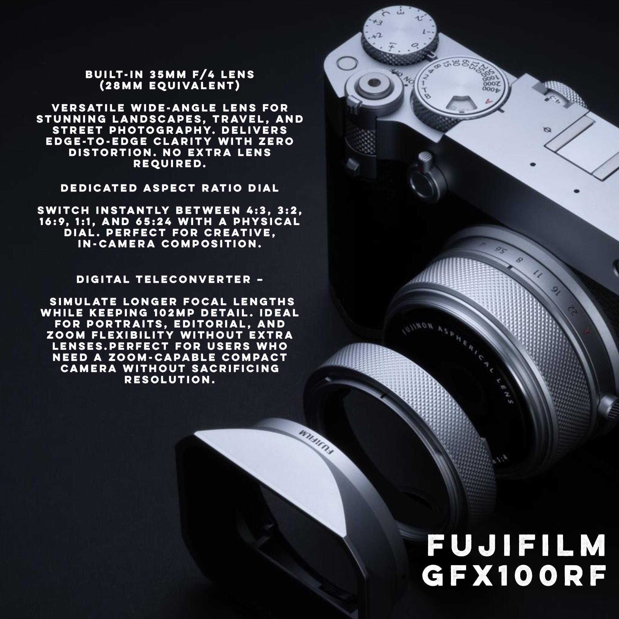 BUILT-IN 35MM F/4 LENS (28MM EQUIVALENT)  
VERSATILE WIDE-ANGLE LENS FOR STUNNING LANDSCAPES, TRAVEL, AND STREET PHOTOGRAPHY. DELIVERS EDGE-TO-EDGE CLARITY WITH ZERO DISTORTION. NO EXTRA LENS REQUIRED.  

DEDICATED ASPECT RATIO DIAL  
SWITCH INSTANTLY BETWEEN 4:3, 3:2, 16:9, 1:1, AND 65:24 WITH A PHYSICAL DIAL. PERFECT FOR CREATIVE, IN-CAMERA COMPOSITION.  

DIGITAL TELECONVERTER -  
SIMULATE LONGER FOCAL LENGTHS WHILE KEEPING 102MP DETAIL. IDEAL FOR PORTRAITS, EDITORIAL, AND ZOOM FLEXIBILITY WITHOUT EXTRA LENSES. PERFECT FOR USERS WHO NEED A ZOOM-CAPABLE COMPACT CAMERA WITHOUT SACRIFICING RESOLUTION.  

FUJIFILM GFX100RF