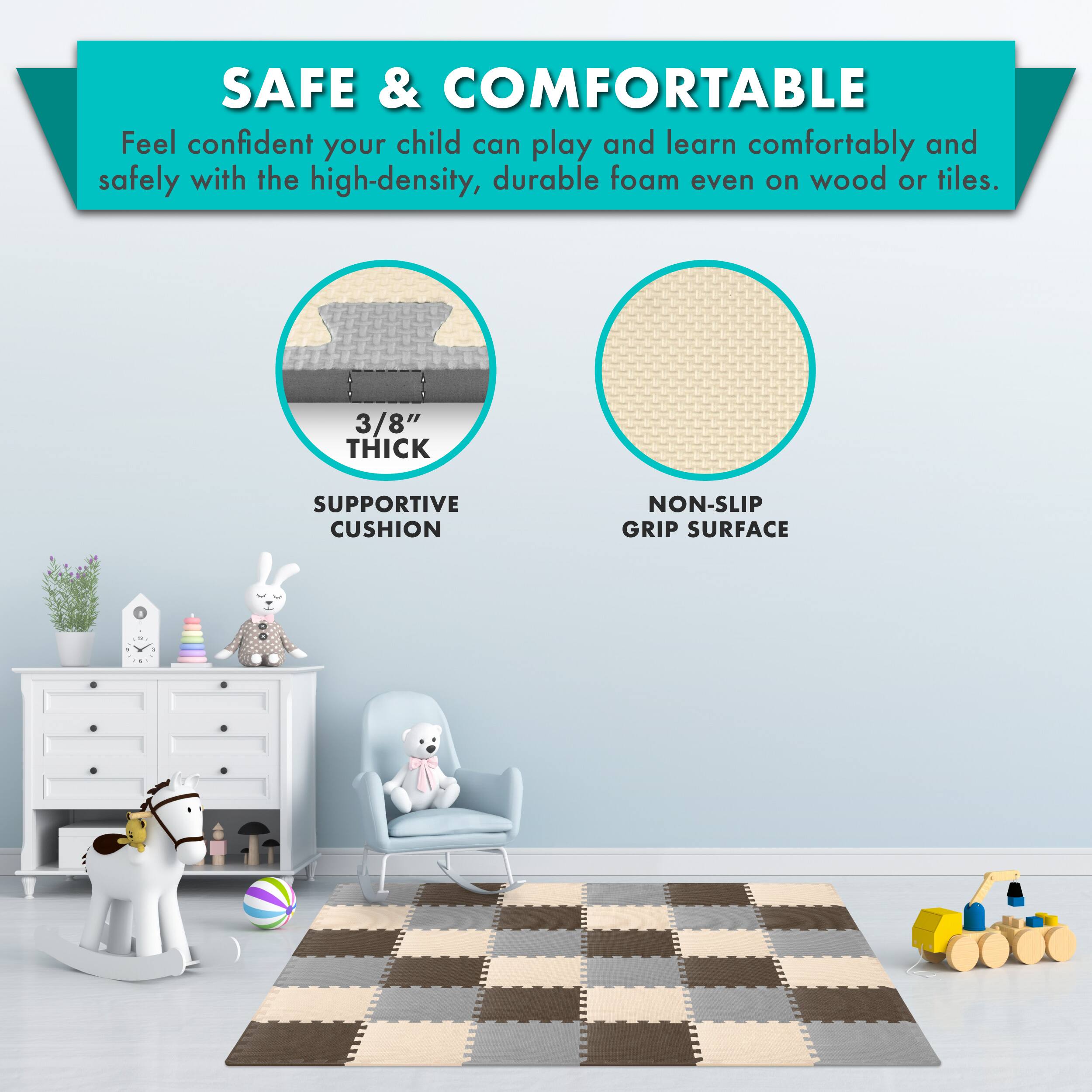 SAFE & COMFORTABLE

Feel confident your child can play and learn comfortably and safely with the high-density, durable foam even on wood or tiles.

3/8" THICK SUPPORTIVE CUSHION
NON-SLIP GRIP SURFACE