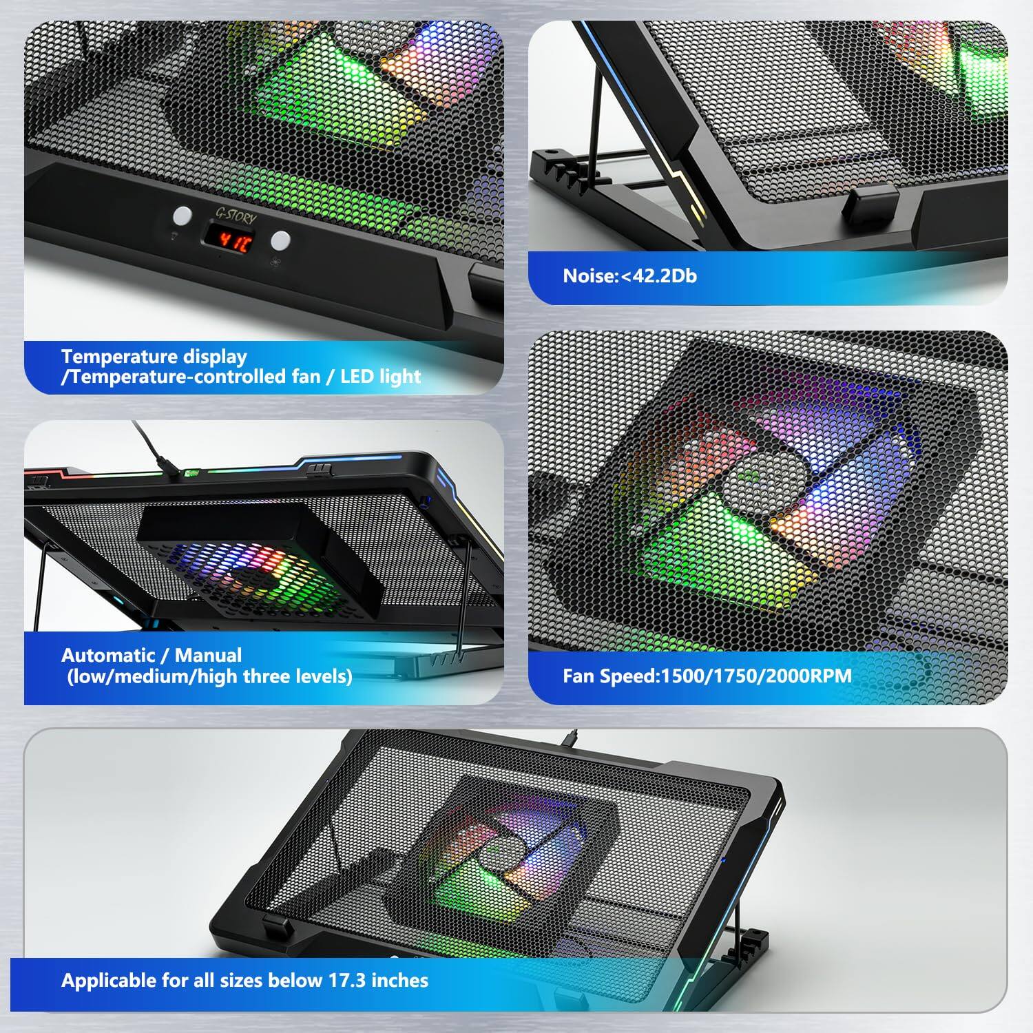 G-STORY Y It Noise: 42.2Db  
Temperature display / Temperature-controlled fan / LED light  
Automatic / Manual (low/medium/high three levels)  
Fan Speed: 1500/1750/2000RPM  
Applicable for all sizes below 17.3 inches