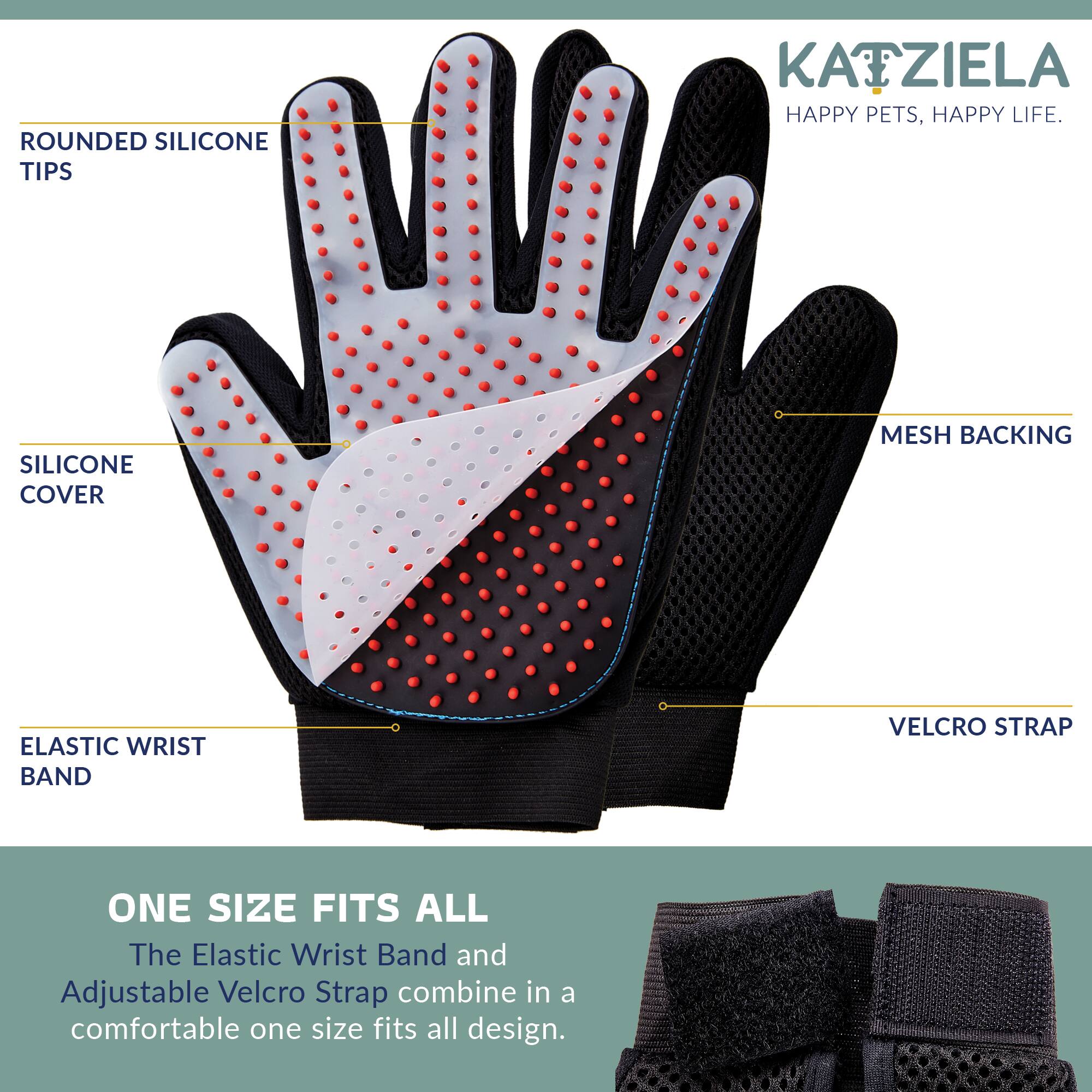 ROUNDED SILICONE TIPS  
KATZIELA HAPPY PETS, HAPPY LIFE.  
SILICONE COVER  
MESH BACKING  
ELASTIC WRIST BAND  
VELCRO STRAP  
ONE SIZE FITS ALL  
The Elastic Wrist Band and Adjustable Velcro Strap combine in a comfortable one size fits all design.