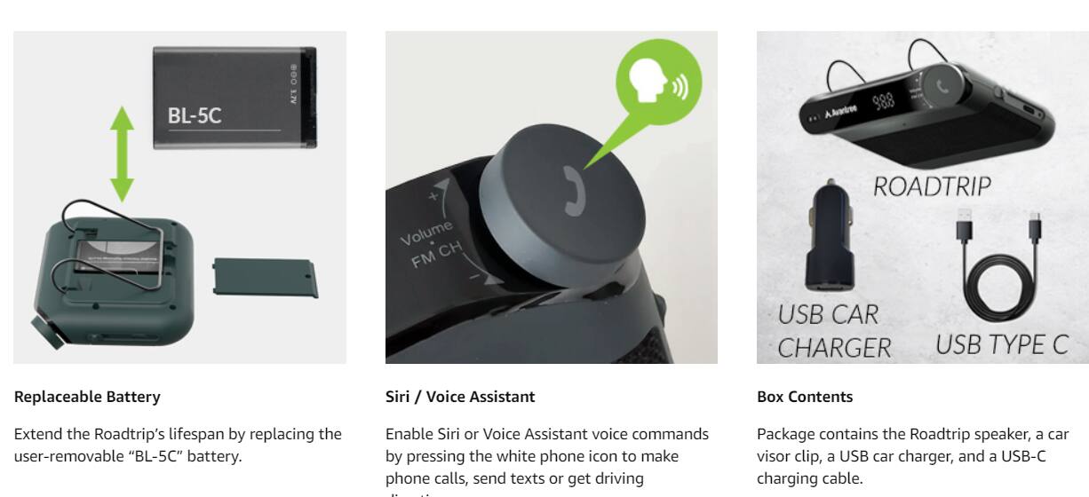 BL-5C D0 3.7V 000 300

AAvontree Volume CH FM ROADTRIP USB CAR CHARGER USB TYPE C

Replaceable Battery
Extend the Roadtrip's lifespan by replacing the user-removable "BL-5C" battery.

Siri / Voice Assistant
Enable Siri or Voice Assistant voice commands by pressing the white phone icon to make phone calls, send texts or get driving directions.

Box Contents
Package contains the Roadtrip speaker, a car visor clip, a USB car charger, and a USB-C charging cable.