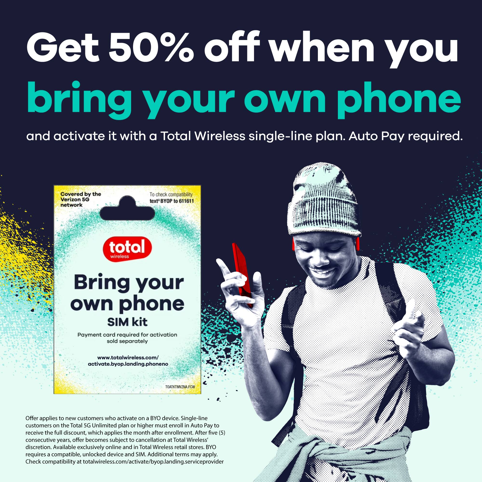 Get 50% off when you bring your own phone and activate it with a Total Wireless single-line plan. Auto Pay required.

Covered by the Verizon 5G network

Bring your own phone SIM kit

Payment card required for activation sold separately

www.totalwireless.com/activate.byp.landing.phoneno

To check compatibility text BYOP to 11611

Offer applies to new customers who activate on a BYO device. Single-line customers on the Total 5G Unlimited plan or higher must enroll in Auto Pay to receive the full discount, which applies the month after enrollment. After five (5) consecutive years, offer becomes subject to cancellation at Total Wireless' discretion. Available exclusively online and in Total Wireless retail stores. BYO requires a compatible, unlocked device and SIM. Additional terms may apply. Check compatibility at totalwireless.com/activate/byop.landing.serviceprovider