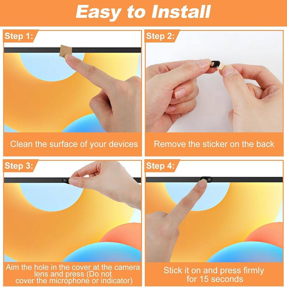 Easy to Install

Step 1:  
Clean the surface of your devices

Step 2:  
Remove the sticker on the back

Step 3:  
Aim the hole in the cover at the camera lens and press (Do not cover the microphone or indicator)

Step 4:  
Stick it on and press firmly for 15 seconds