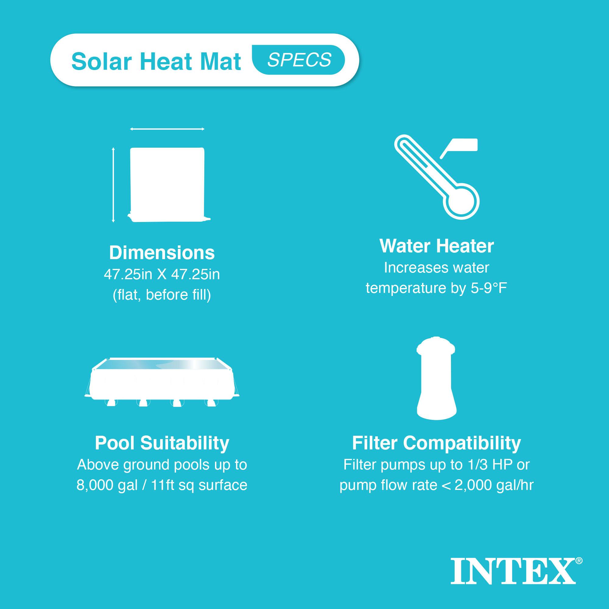 Solar Heat Mat  
SPECS  

Dimensions  
47.25in X 47.25in (flat, before fill)  

Water Heater  
Increases water temperature by 5-9°F  

Pool Suitability  
Above ground pools up to 8,000 gal / 11ft sq surface  

Filter Compatibility  
Filter pumps up to 1/3 HP or pump flow rate < 2,000 gal/hr  

INTEX