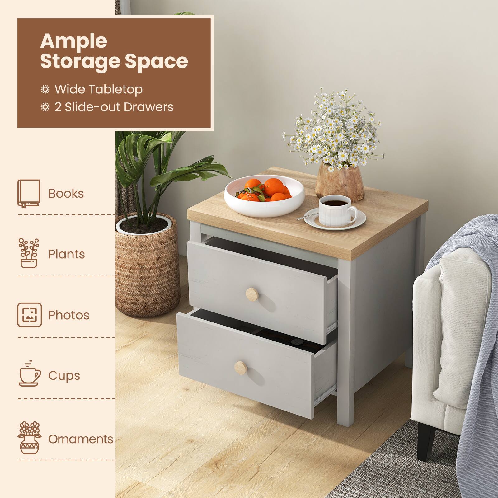 Ample Storage Space
Wide Tabletop
2 Slide-out Drawers
Books
Plants
Photos
Cups
Ornaments