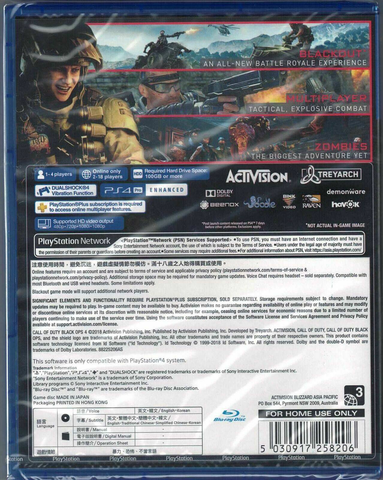 BLACKOUT: AN ALL-NEW BATTLE ROYALE EXPERIENCE  
MULTIPLAYER  
TACTICAL, EXPLOSIVE COMBAT  
ZOMBIES  
THE BIGGEST ADVENTURE YET  

1-4 players  
2-18 players  
HD  
100GB or more  

DUALSHOCK4  
Vibration Function  
PS4 Pro  
ENHANCED  

PlayStation Network  
Supported HD video output: 480p-720p-1080i-1080p  

PlayStationPlus subscription required  
Compatible Bluetooth headsets  

SIGNIFICANT ELEMENTS AND FUNCTIONALITY REQUIRE PLAYSTATION®PLUS SUBSCRIPTION, SOLD SEPARATELY.  
Storage requirements subject to change. Mandatory updates.  

ACTIVISION  
TREYARCH  
DOLBY DIGITAL  
BINK  
beenoX  
UODLE  
RAVEN  
havOK  
demonware  

Online Required  
Space: players players  

PlayStation Network  
Entertainment permission parents guardians creating Services Supported> subject additional additional information Internet connection majority https://asia.playstation.com/ require subject applicable privacy (playstationnetwork.com/terms-of-service playstationnetwork.com/privacy-policy). Additional required mandatory updates. requires