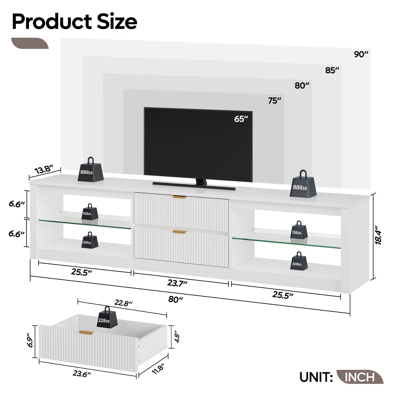 Product Size

- 90"
- 85"
- 80"
- 75"
- 65"
- 13.8"
- 6.6"
- 15lbs
- 30lbs
- 25.5"
- 22.8"
- 23.7"
- 18.4"
- 22lbs
- 11.8"
- 4.8"

UNIT: INCH