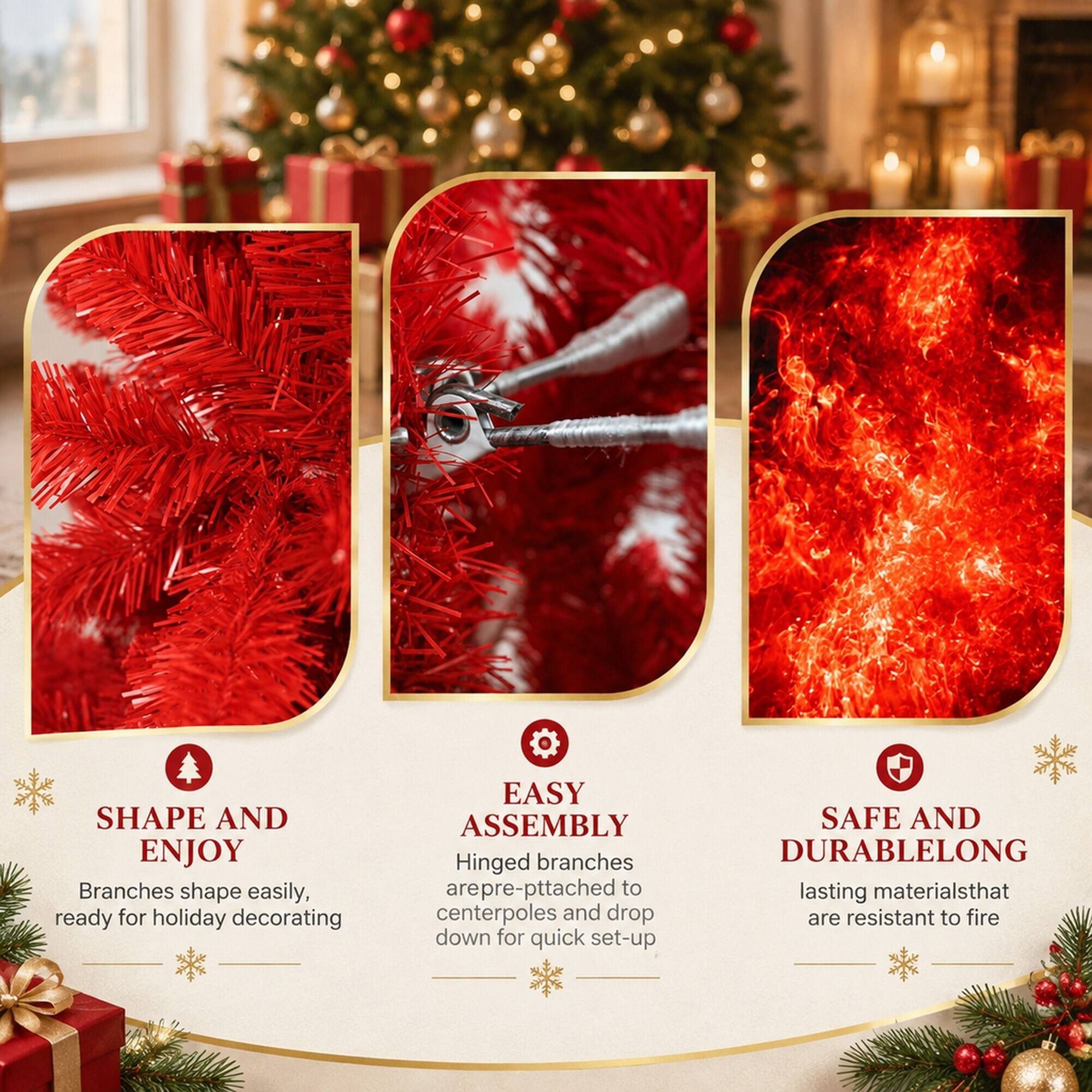 SHAPE AND ENJOY  
Branches shape easily, ready for holiday decorating

EASY ASSEMBLY  
Hinged branches are pre-attached to centerpoles and drop down for quick set-up

SAFE AND DURABLE  
LONG lasting materials that are resistant to fire