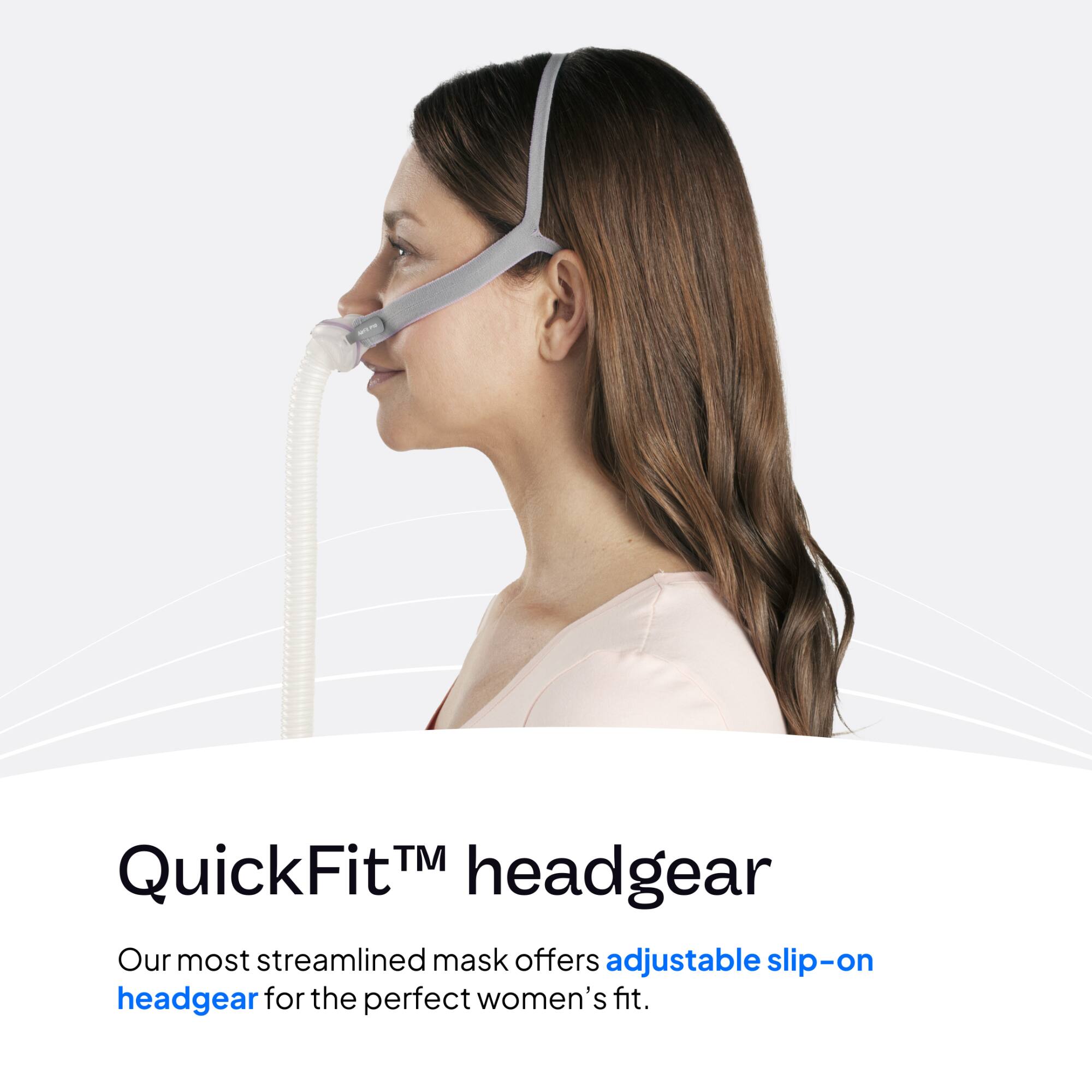 QuickFit™ headgear  
Our most streamlined mask offers adjustable slip-on headgear for the perfect women's fit.