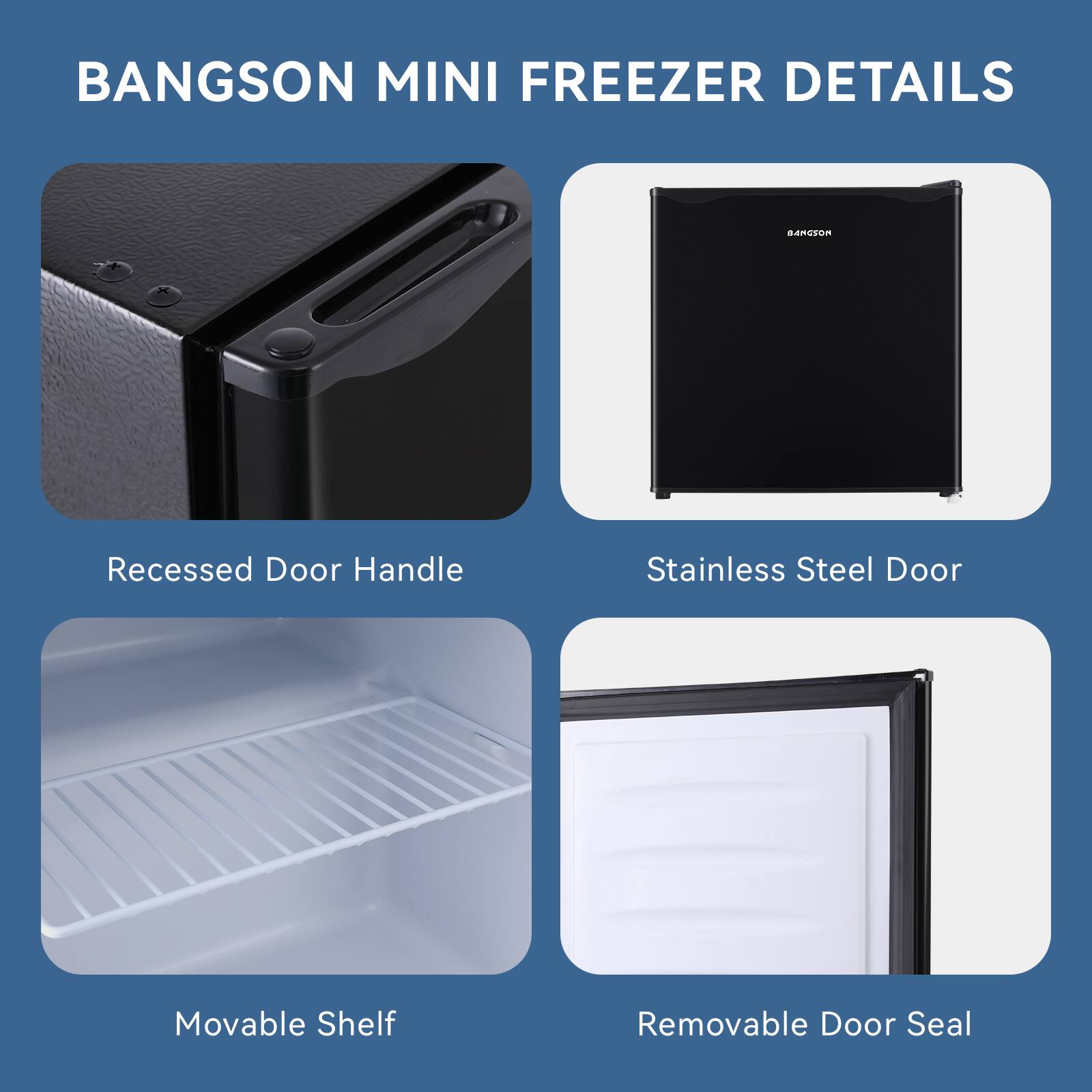 BANGSON MINI FREEZER DETAILS

- Recessed Door Handle
- Stainless Steel Door
- Movable Shelf
- Removable Door Seal