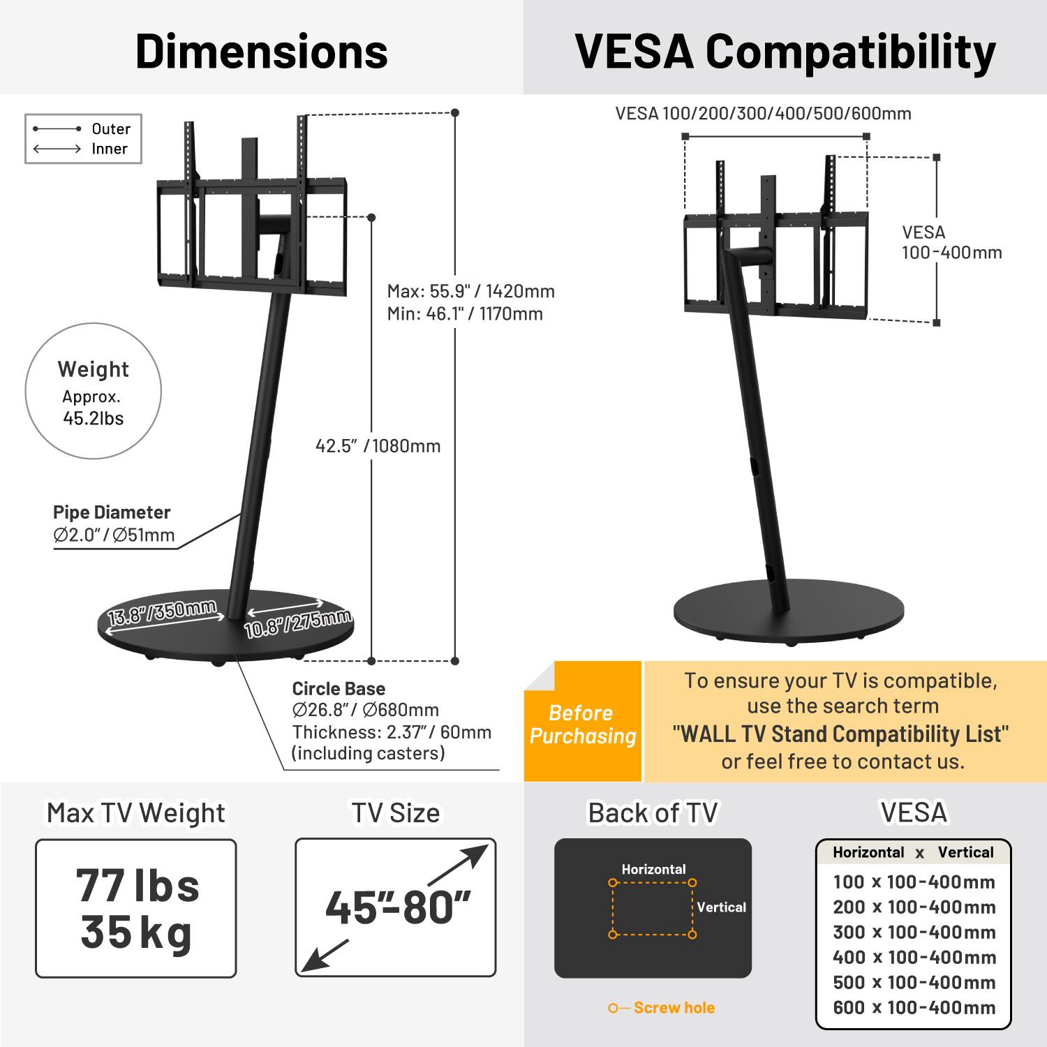 **Dimensions**

- **Outer**: Max: 55.9" / 1420mm, Min: 46.1" / 1170mm
- **Inner**: 46.1" / 1170mm
- **Weight**: Approx. 45.2lbs
- **Pipe Diameter**: 2.0" / 51mm
- **Circle Base**: 26.8" / 680mm, Thickness: 2.37" / 60mm

**VESA Compatibility**

- VESA 100/200/300/400/500/600mm
- VESA 100-400mm

**Max TV Weight**: 77 lbs / 35 kg

**TV Size**: 45" - 80"

**Back of TV**

- Horizontal x Vertical Screw hole

**VESA**

- 100 x 100-400mm
- 200 x 100-400mm
- 300 x 100-400mm