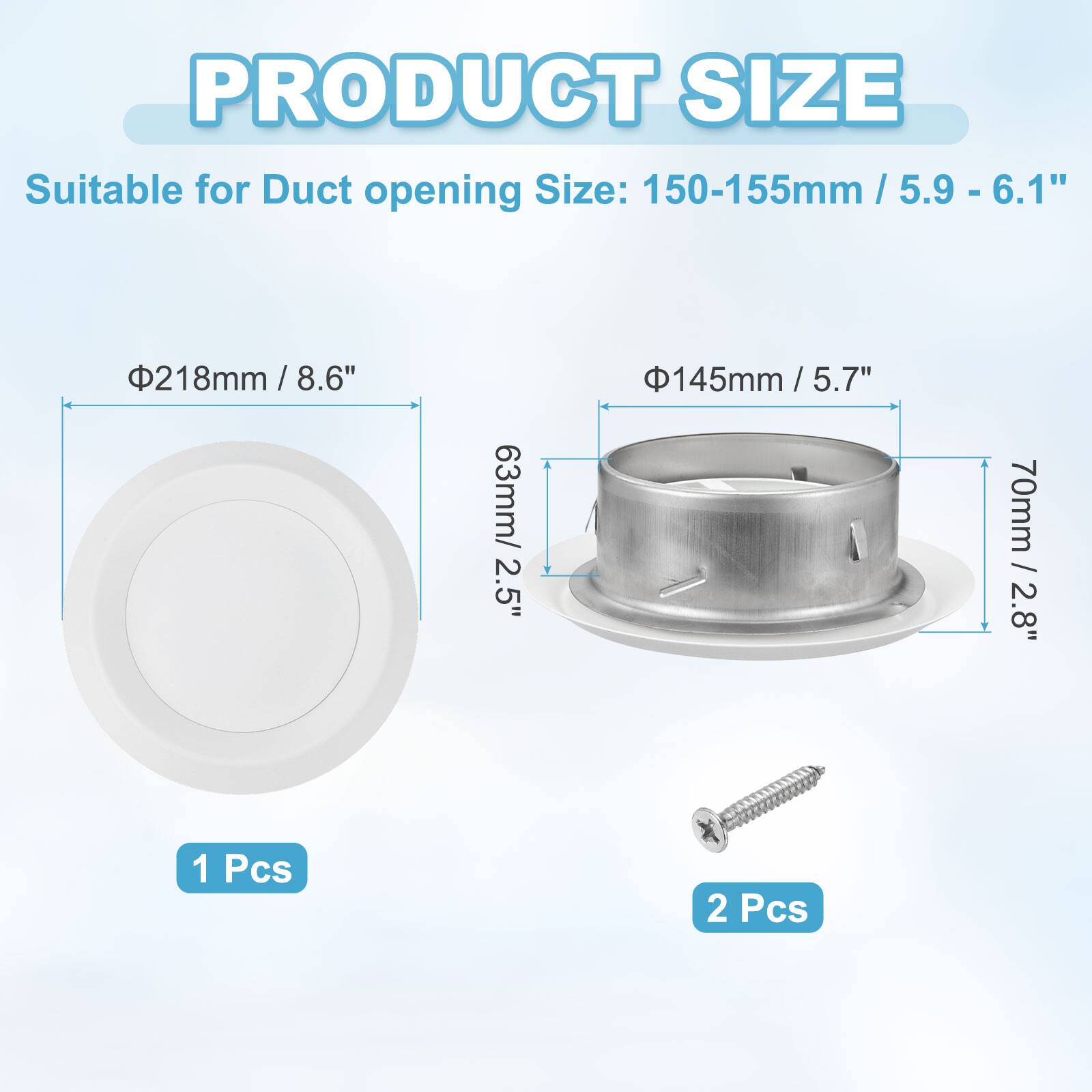 PRODUCT SIZE

Suitable for Duct opening Size: 150-155mm / 5.9 - 6.1"

- Φ218mm / 8.6"
  - 63mm / 2.5"
  - 1 Pcs

- Φ145mm / 5.7"
  - 70mm / 2.8"
  - 2 Pcs