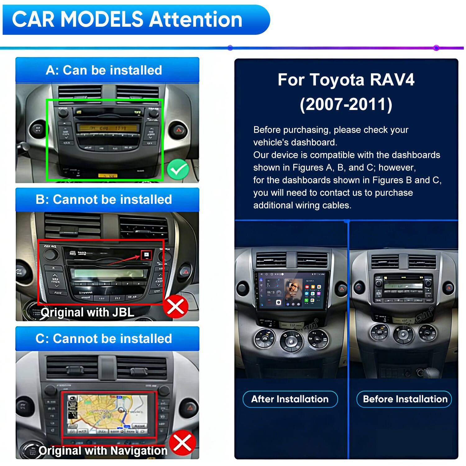 CAR MODELS Attention

A: Can be installed

B: Cannot be installed

C: Cannot be installed

For Toyota RAV4 (2007-2011)

Before purchasing, please check your vehicle's dashboard. Our device is compatible with the dashboards shown in Figures A, B, and C; however, for the dashboards shown in Figures B and C, you will need to contact us to purchase additional wiring cables.

Original with JBL

Original with Navigation

After Installation

Before Installation