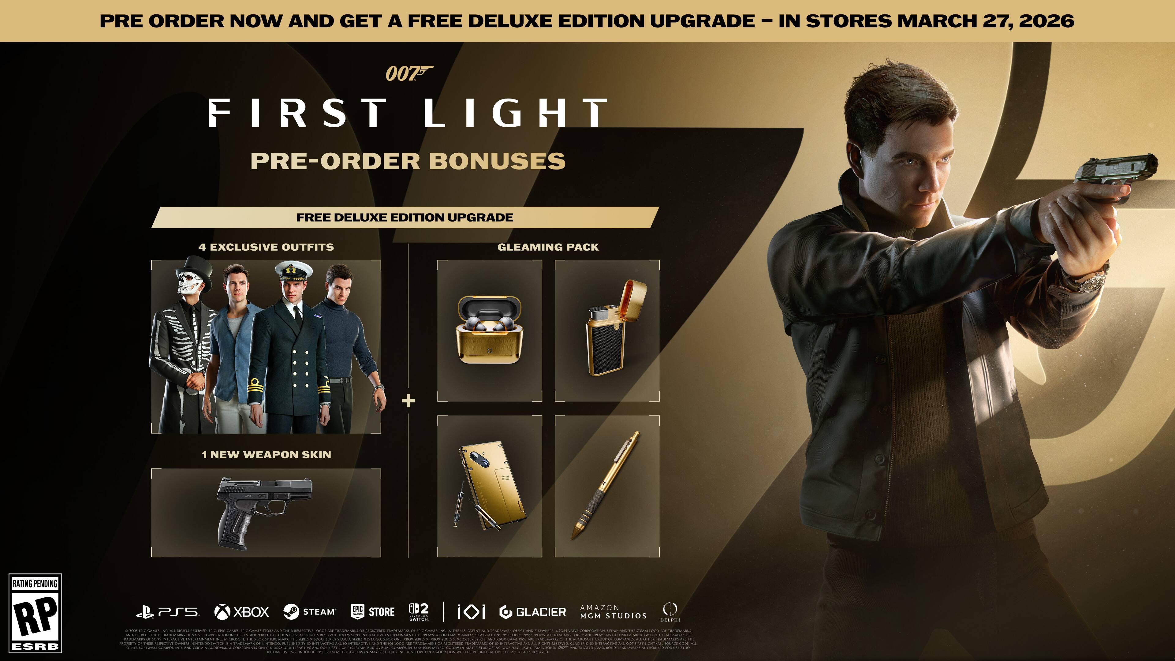 PRE ORDER NOW AND GET A FREE DELUXE EDITION UPGRADE - IN STORES MARCH 27, 2026

007 FIRST LIGHT

PRE-ORDER BONUSES

FREE DELUXE EDITION UPGRADE

4 EXCLUSIVE OUTFITS

GLEAMING PACK

1 NEW WEAPON SKIN

RATING PENDING RP ESRB

PC PS5 XBOX STEAM STORE

GLACIER MGM STUDIOS

DOEPMI