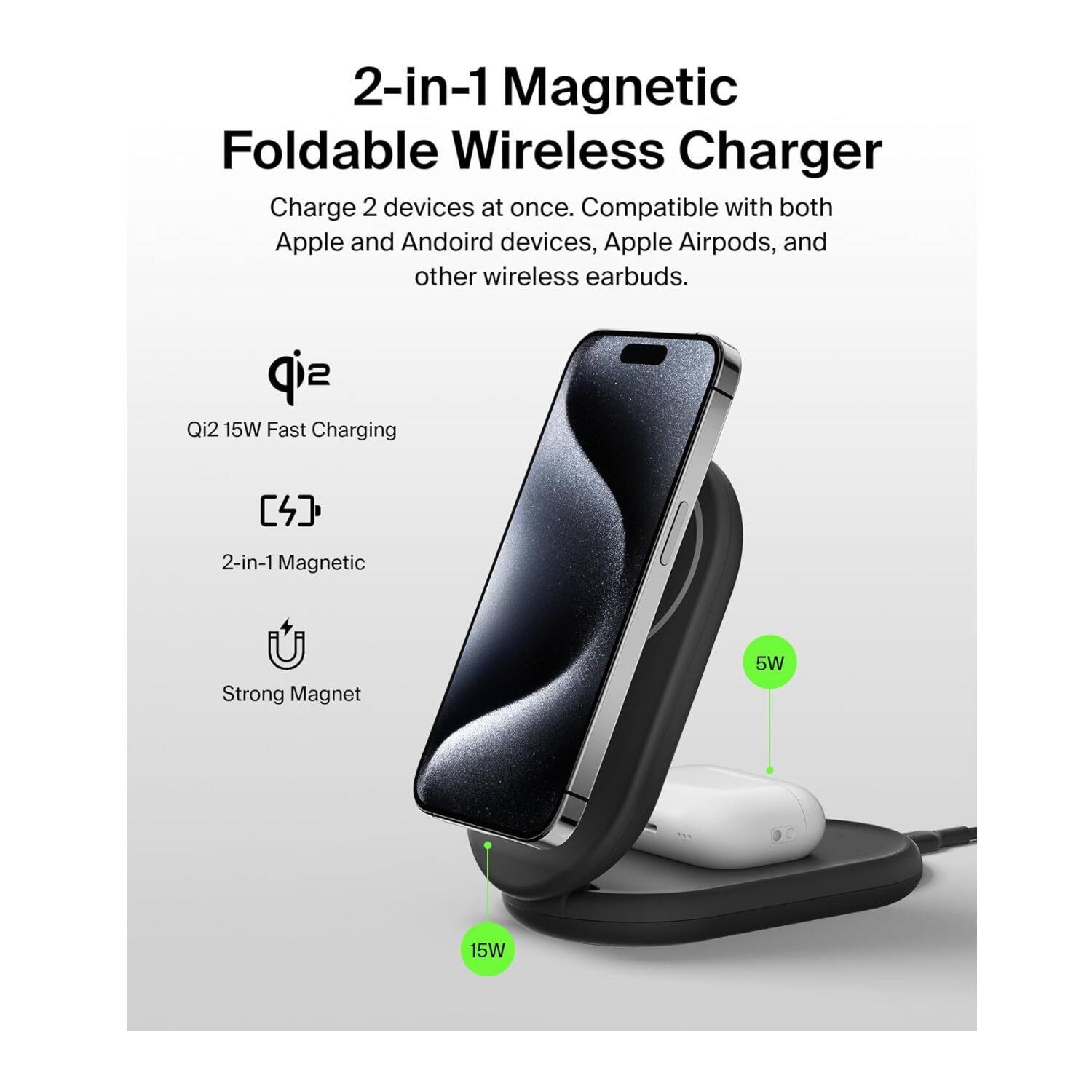 2-in-1 Magnetic Foldable Wireless Charger  
Charge 2 devices at once. Compatible with both Apple and Android devices, Apple Airpods, and other wireless earbuds.  

Qi2 15W Fast Charging  
2-in-1 Magnetic  
Strong Magnet  

5W  
15W