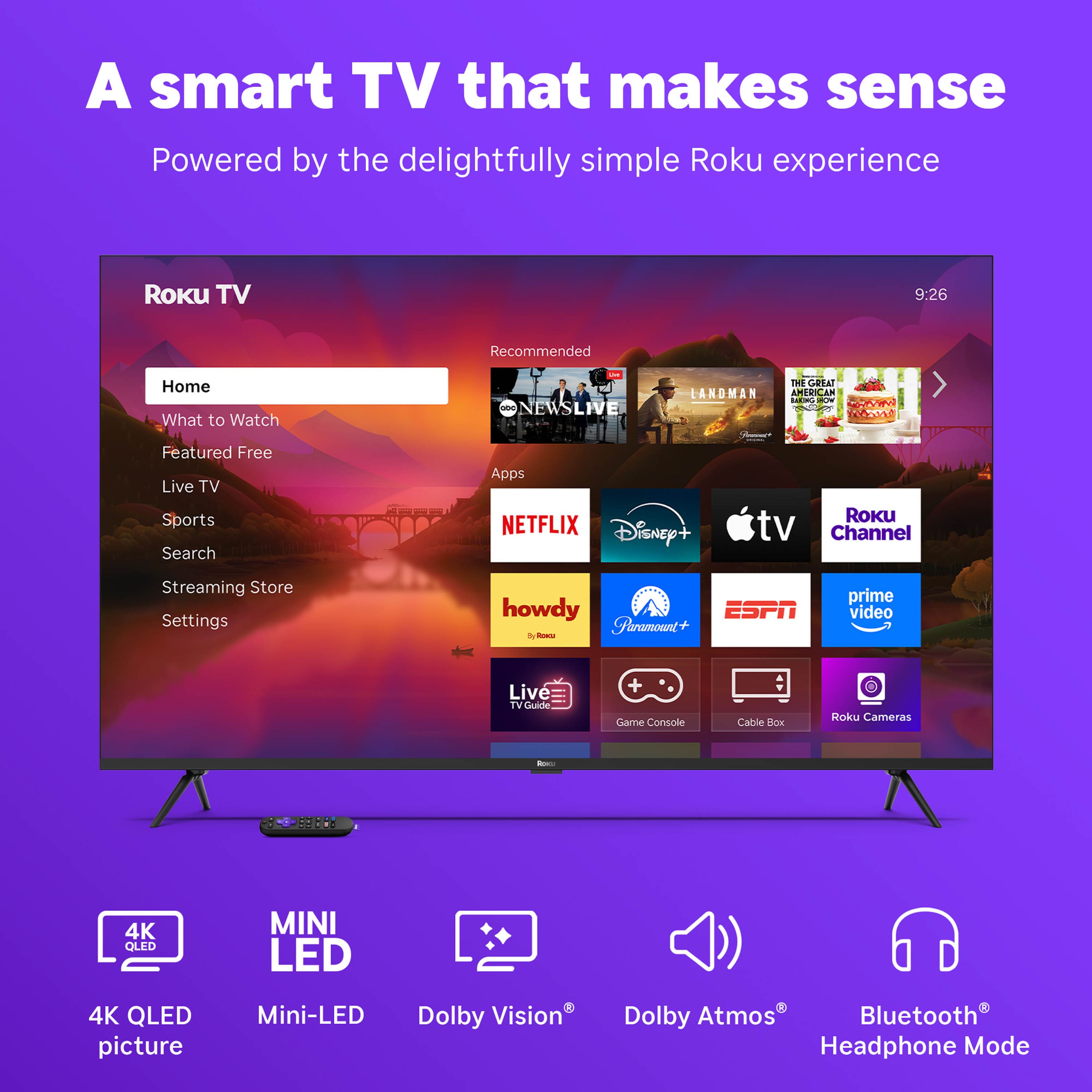 A smart TV that makes sense
Powered by the delightfully simple Roku experience
Roku TV
Home
What to Watch
Featured Free
Live TV
Sports
Search
Streaming Store
Settings
Recommended
NEWS LIVE
LANDMAN
THE GREAT GELATO
NETFLIX
Disney+
Apple TV
Roku Channel
howdy
Paramount+
ESPN
prime video
Live TV Guide
Game Console
Cable Box
Roku Cameras
4K QLED picture
Mini-LED
Dolby Vision
Dolby Atmos
Bluetooth Headphone Mode