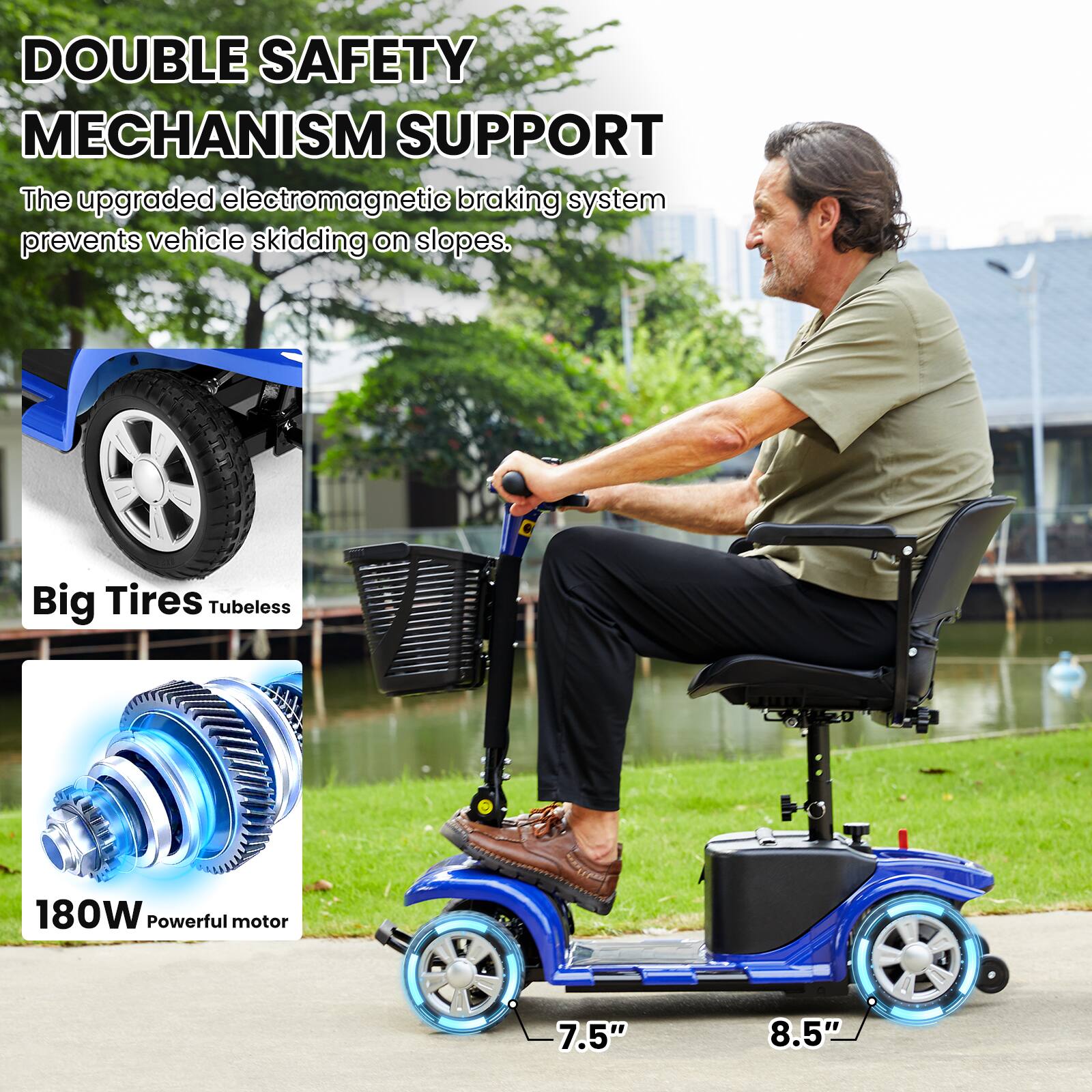 DOUBLE SAFETY MECHANISM SUPPORT  
The upgraded electromagnetic braking system prevents vehicle skidding on slopes.  

Big Tires Tubeless  

180W Powerful motor  

7.5" 8.5"