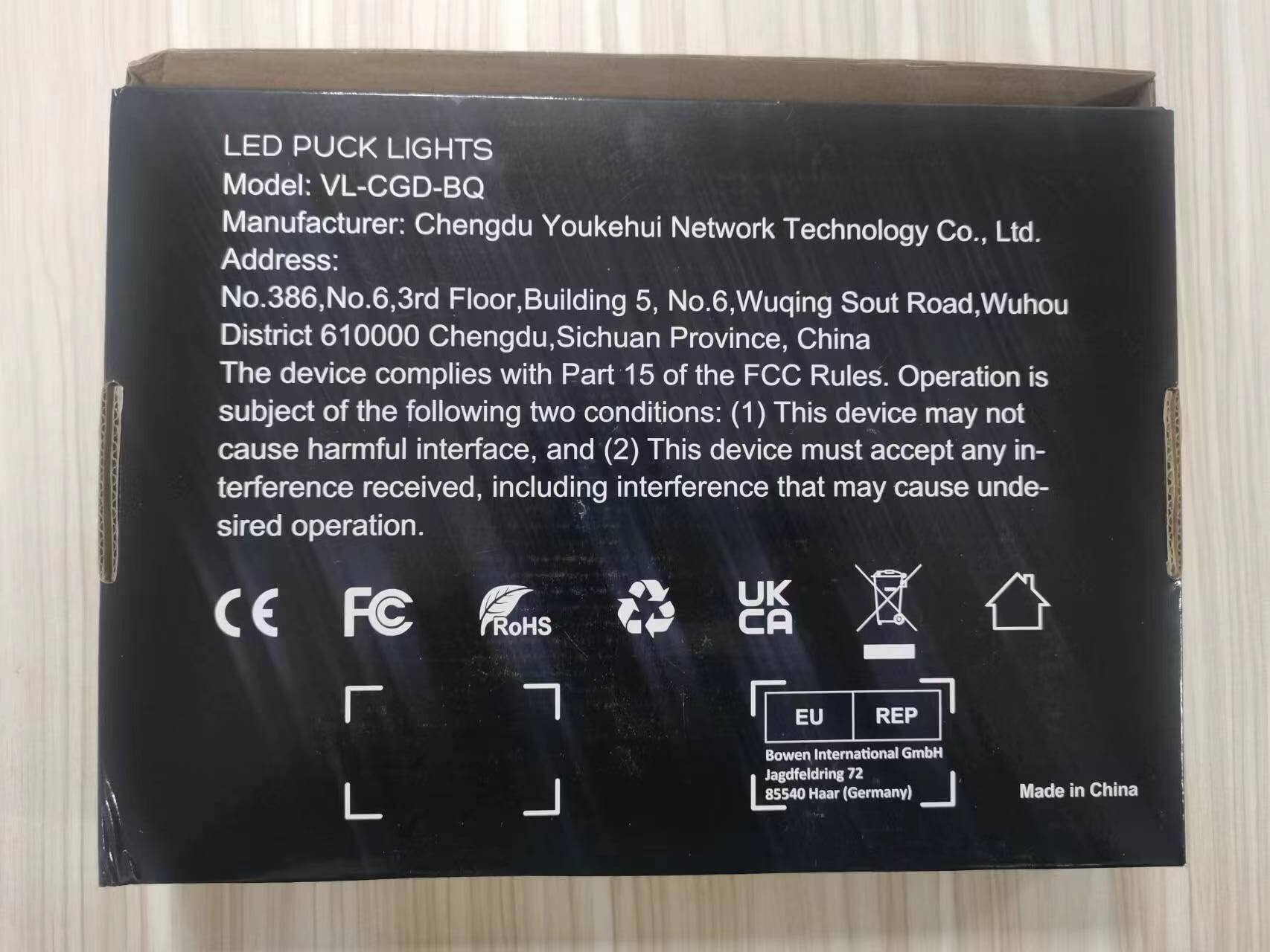LED PUCK LIGHTS  
Model: VL-CGD-BQ  
Manufacturer: Chengdu Youkehui Network Technology Co., Ltd.  
Address: No.386, No.6, 3rd Floor, Building 5, No.6, Wuqing Sout Road, Wuhou District 610000 Chengdu, Sichuan Province, China  

The device complies with Part 15 of the FCC Rules. Operation is subject to the following two conditions:  
(1) This device may not cause harmful interference, and  
(2) This device must accept any interference received, including interference that may cause undesired operation.  

CE FC RoHS UK CA EU REP  
Bowen International GmbH  
Jagdfeldring 72  
85540 Haar (Germany)  
Made in China