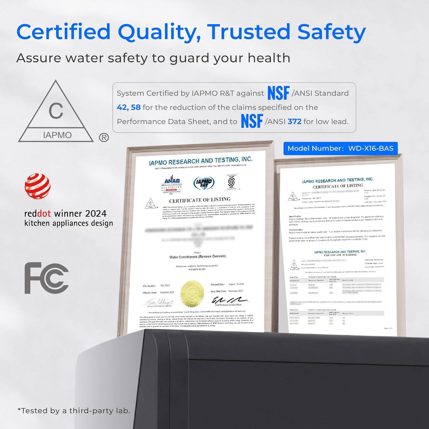 Certified Quality, Trusted Safety  
Assure water safety to guard your health  

System Certified by IAPMO R&T against NSF /ANSI Standard 42, 58 for the reduction of the claims specified on the Performance Data Sheet, and to NSF /ANSI 372 for low lead.  

Model Number: WD-X16-BAS  

IAPMO RESEARCH AND TESTING, INC.  
IAPMO RESEARCH CERTIFICATE OF LISTING  

reddot winner 2024 kitchen appliances design  

FC  

*Tested by a third-party lab.