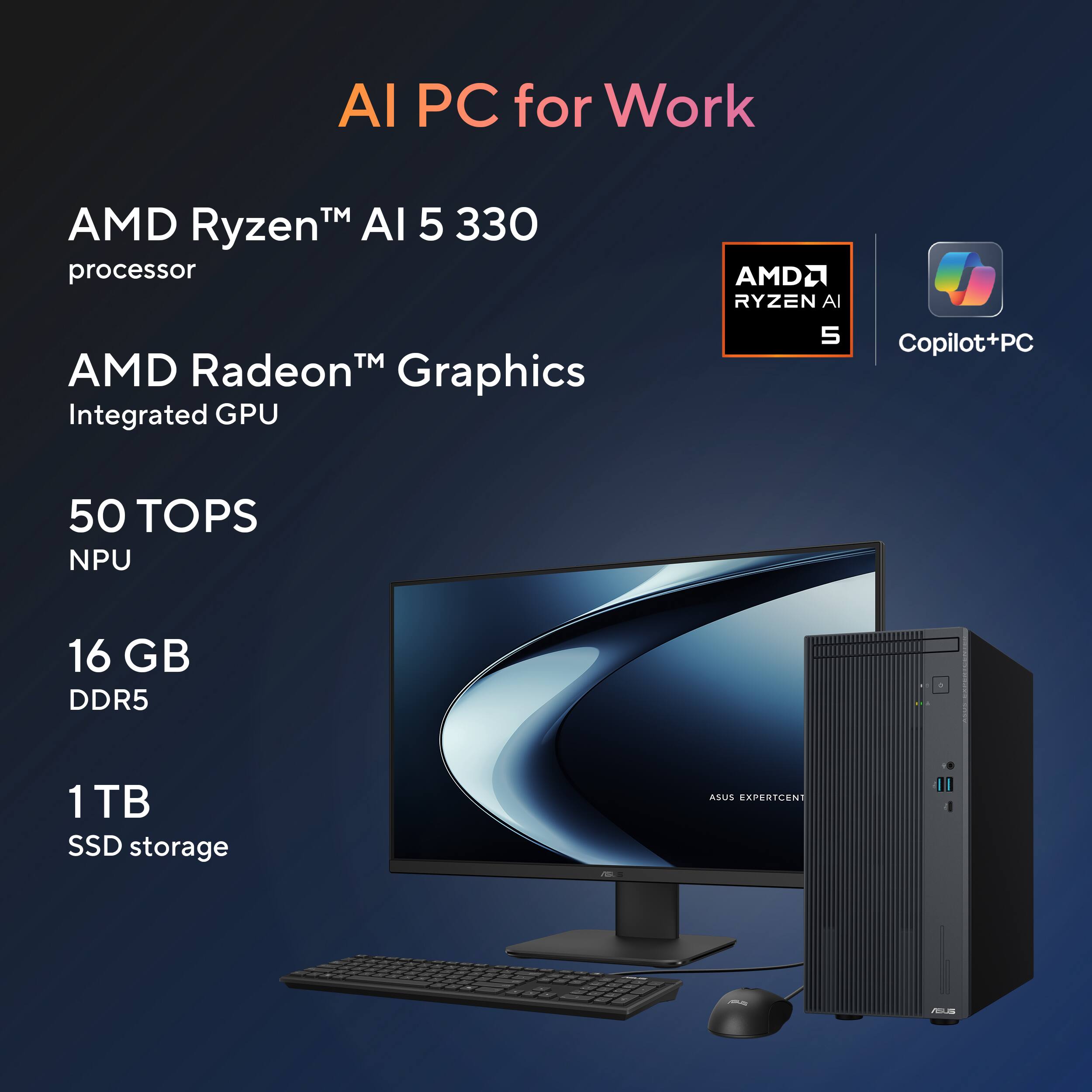 AI PC for Work

- AMD Ryzen™ AI 5 330 processor
- AMD Radeon™ Graphics Integrated GPU
- 50 TOPS NPU
- 16 GB DDR5
- 1 TB SSD storage

AMD Ryzen AI 5

Copilot+PC