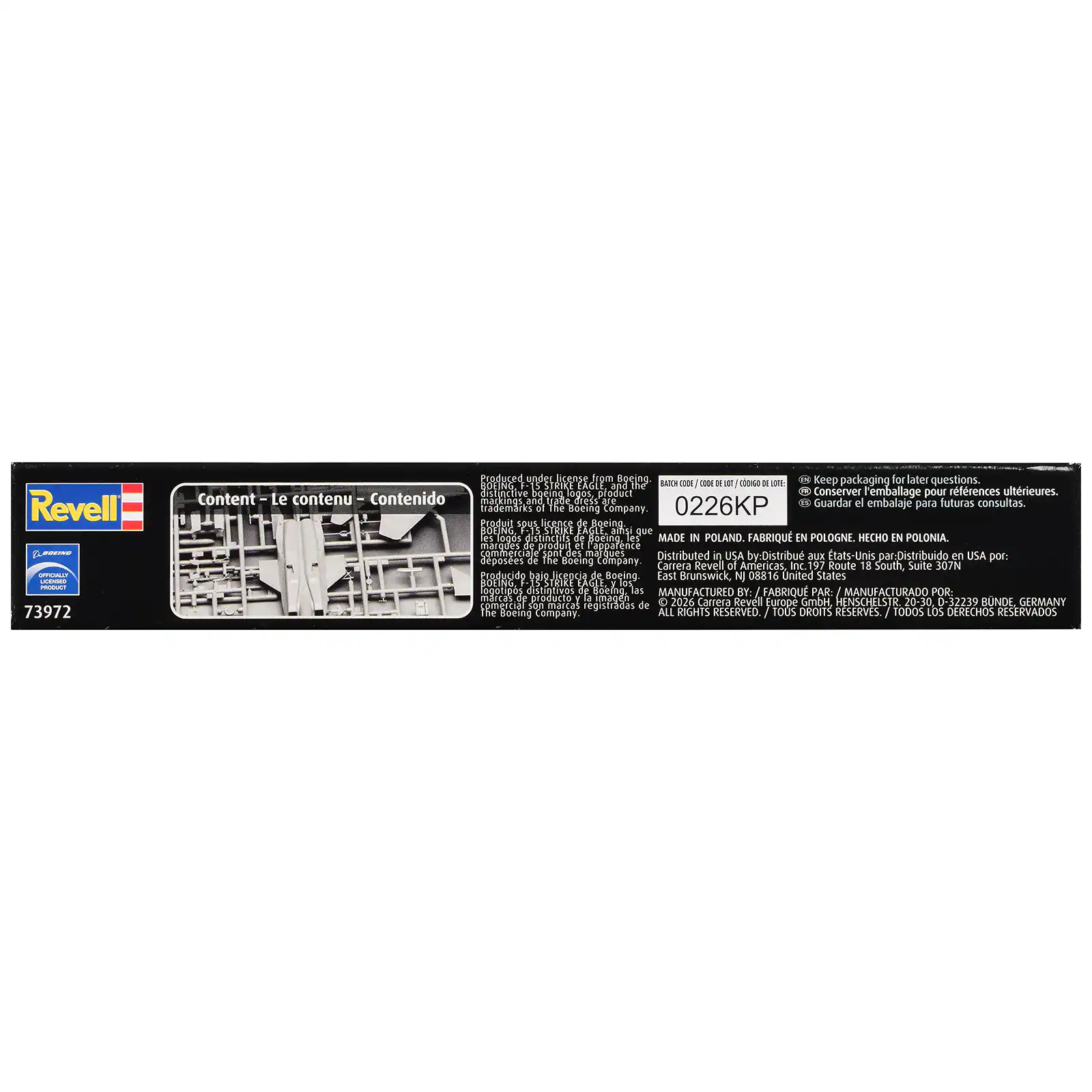 Revell Musical UMGILLY UNLICENSED PRODUCT 73972

Produced under license from Boeing. Keep packaging for later questions. BOEING, STRIKE EAGLE and the BATCH DOE CODE 18 COONGO DE DE distinctive Boeing logos product. Conserver l'emballage pour références ultérieures. Content - Le contenu - Contenido markings, and trabe dress are 0226KP Guardar el embalaje para futuras consultas. trademarks to The Boeing Company. Produit sous licence de Boeing BOEING, STRIKE EAGLE ainsi que es sobo distinctifs de Boeing. les MADE IN POLAND. FABRIQUÉ EN POLOGNE. HECHO EN POLONIA. marques of produit et l'apparence commerciale des marques Distributed in USA by: Distribu aux États-Unis par: Distribuido en USA por: Carrera Revel of Americas, Inc. 197 Route 18 South, Suite 307N East Brunswick, NJ 08816 United States BOEING, STRIKE EAGLE, I RO logotipos distintivos de Boeing, las MANUFACTURED FABRIQUE