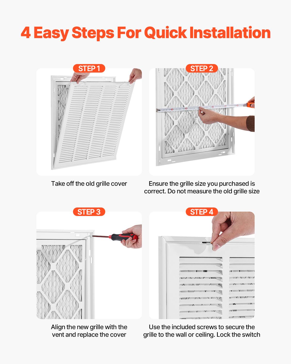 4 Easy Steps For Quick Installation

STEP 1  
Take off the old grille cover

STEP 2  
Ensure the grille size you purchased is correct. Do not measure the old grille size

STEP 3  
Align the new grille with the vent and replace the cover

STEP 4  
Use the included screws to secure the grille to the wall or ceiling. Lock the switch