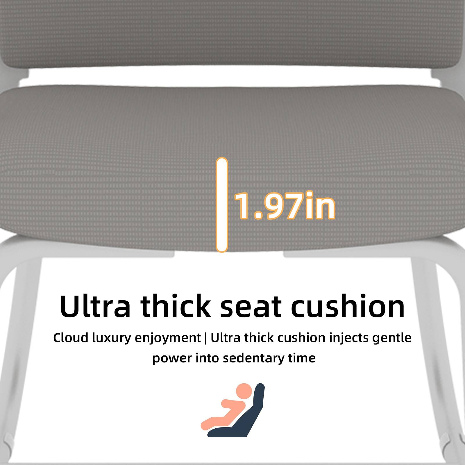 1.97in Ultra thick seat cushion  
Cloud luxury enjoyment | Ultra thick cushion injects gentle power into sedentary time