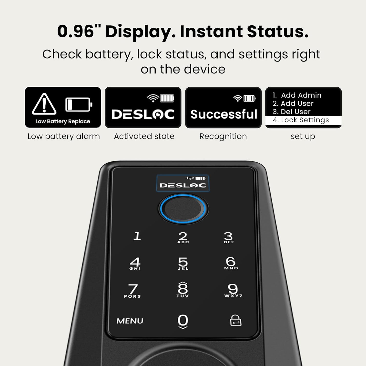 0.96" Display. Instant Status. Check battery, lock status, and settings right on the device

1. Add Admin
2. Add User
3. Del User
4. Lock Settings

Low battery alarm
Activated state
Recognition
set up

DESLOC
1 2 ABC
3 DEF
4 GHI
5 JKL
6 MNO
7 PQRS
8 TUV
9 WXYZ
MENU
0