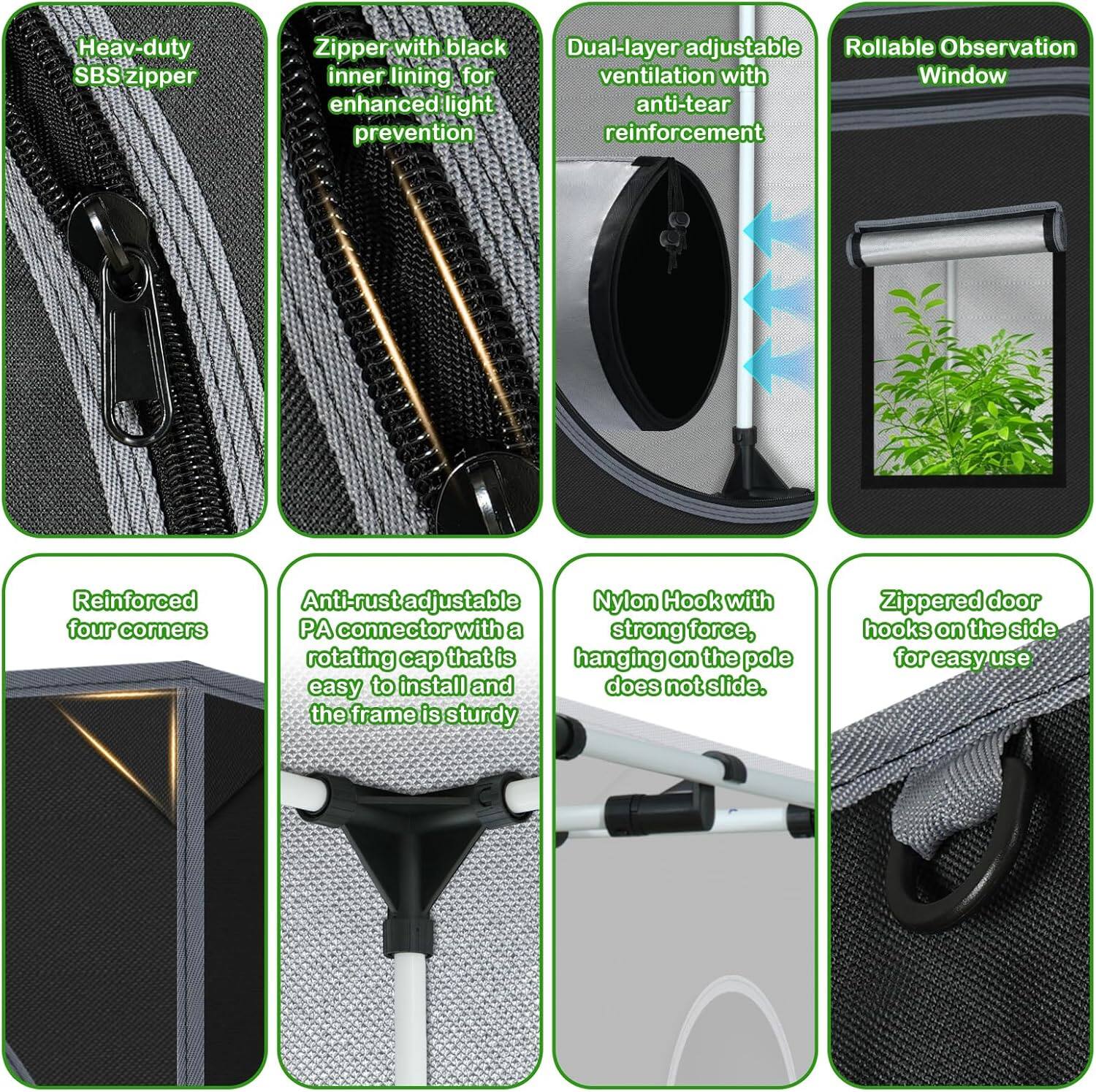 - Heavy-duty SBS zipper
- Zipper with black inner lining for enhanced light prevention
- Dual-layer adjustable ventilation with anti-tear reinforcement
- Rollable Observation Window
- Reinforced four corners
- Anti-rust adjustable PA connector with a rotating cap that is easy to install and the frame is sturdy
- Nylon Hook with strong force, hanging on the pole does not slide
- Zippered door hooks on the side for easy use