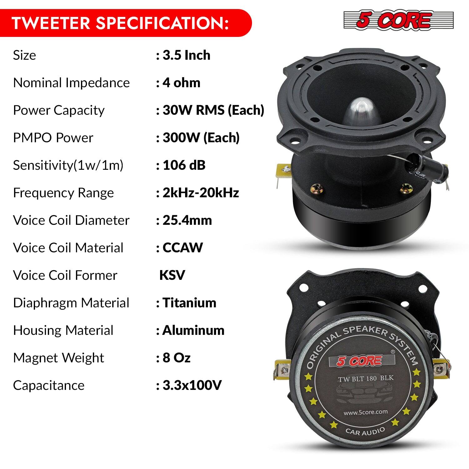 TWEETER SPECIFICATION:
5 CORE
Size : 3.5 Inch
Nominal Impedance : 4 ohm
Power Capacity : 30W RMS (Each)
PMPO Power : 300W (Each)
Sensitivity(1w/1m) : 106 dB
Frequency Range : 2kHz-20kHz
Voice Coil Diameter : 25.4mm
Voice Coil Material : CCAW
Voice Coil Former KSV
Diaphragm Material : Titanium
Housing Material : Aluminum
Magnet Weight : 8 Oz
Capacitance :3.3x100V
SPEAKER ORIGINAL 5 CORE SYSTEM TW BLT 180 BLK
www.5core.com
CAR AUDIO