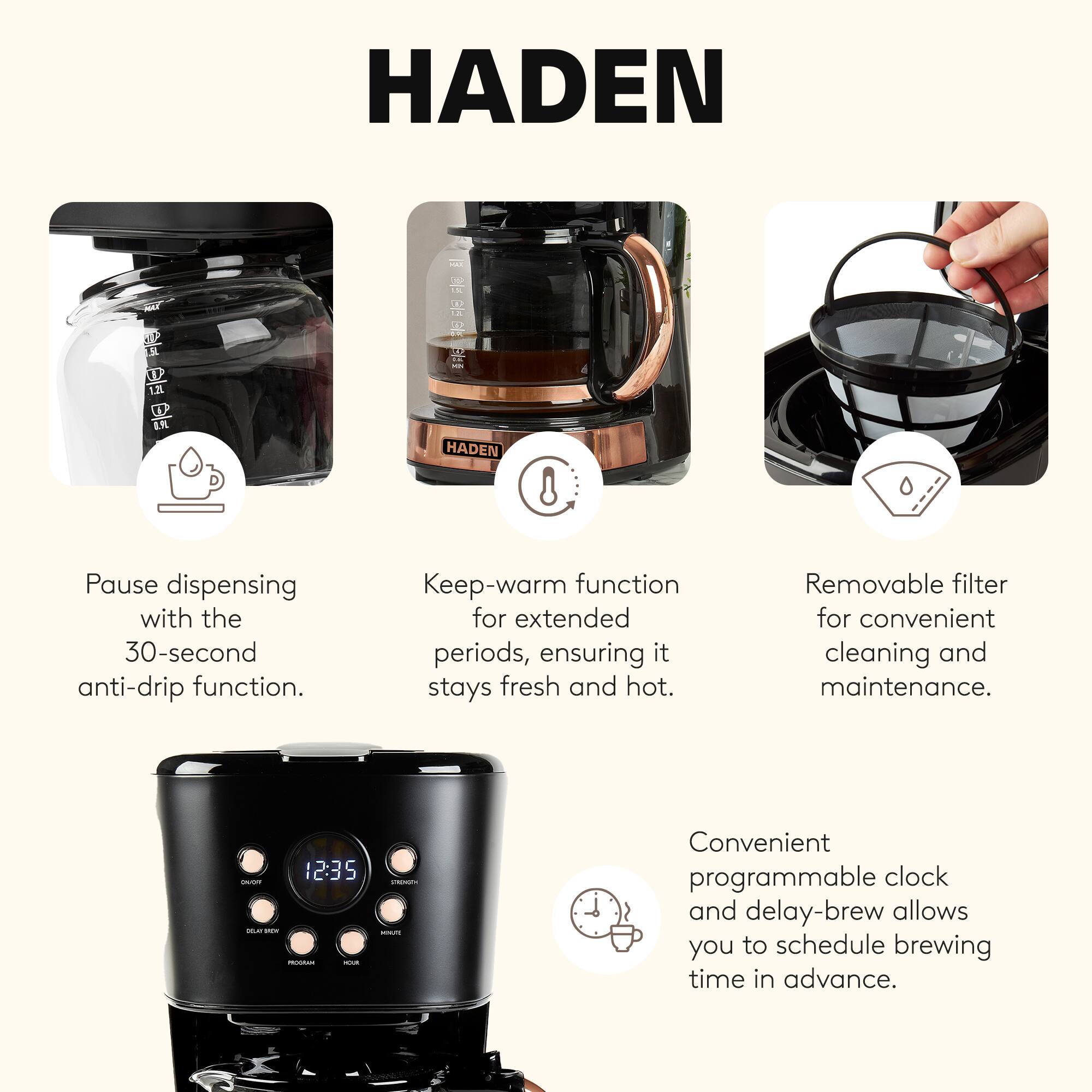 HADEN

Pause dispensing with the 30-second anti-drip function.  
Keep-warm function for extended periods, ensuring it stays fresh and hot.  
Removable filter for convenient cleaning and maintenance.  
Convenient programmable clock and delay-brew allows you to schedule brewing time in advance.