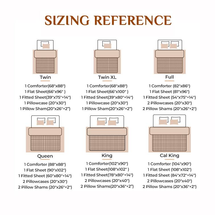 **SIZING REFERENCE**

**Twin**
- 1 Comforter (68"x88")
- 1 Flat Sheet (66"x96")
- 1 Fitted Sheet (39"x75"+14")
- 1 Pillowcase (20"x30")
- 1 Pillow Sham (20"x26"+2")

**Twin XL**
- 1 Comforter (68"x88")
- 1 Flat Sheet (66"x100")
- 1 Fitted Sheet (39"x80"+14")
- 1 Pillowcase (20"x30")
- 1 Pillow Sham (20"x26"+2")

**Full**
- 1 Comforter (82"x86")
- 1 Flat Sheet (81"x96")
- 1 Fitted Sheet (54"x75"+14")
- 2 Pillowcases (20"x30")
- 2 Pillow Shams (20"x26"+2")

**Queen**
- 1 Comforter (88"x88")
- 1 Flat Sheet (90"x102")
- 1 Fitted Sheet (60