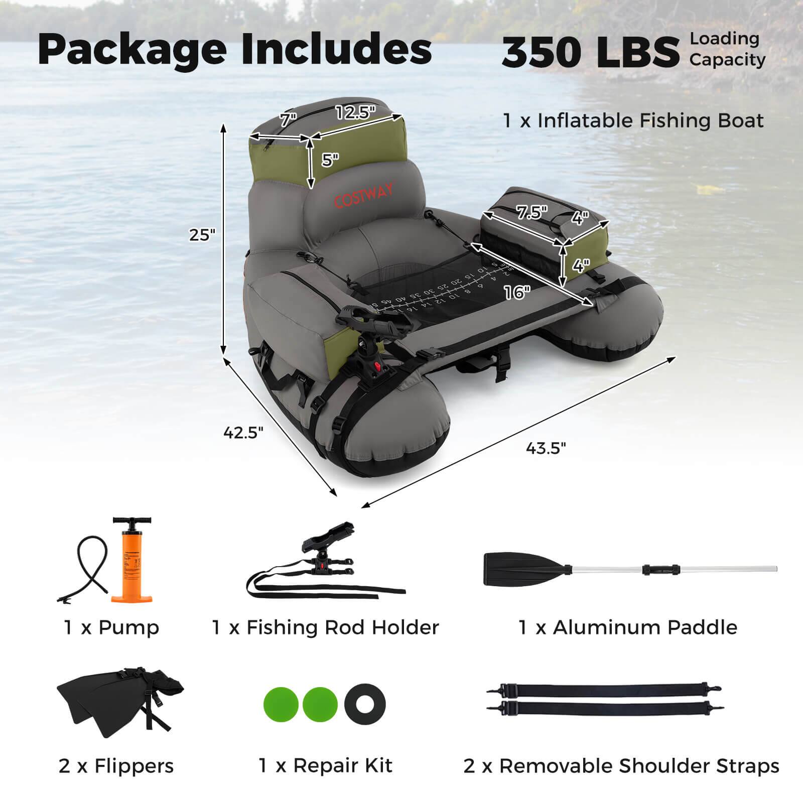 Package Includes

350 LBS Loading Capacity

1 x Inflatable Fishing Boat

1 x Pump

1 x Fishing Rod Holder

1 x Aluminum Paddle

2 x Flippers

1 x Repair Kit

2 x Removable Shoulder Straps