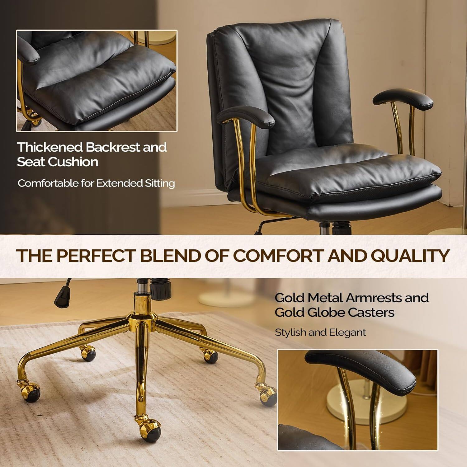Thickened Backrest and Seat Cushion  
Comfortable for Extended Sitting  

THE PERFECT BLEND OF COMFORT AND QUALITY  

Gold Metal Armrests and Gold Globe Casters  
Stylish and Elegant