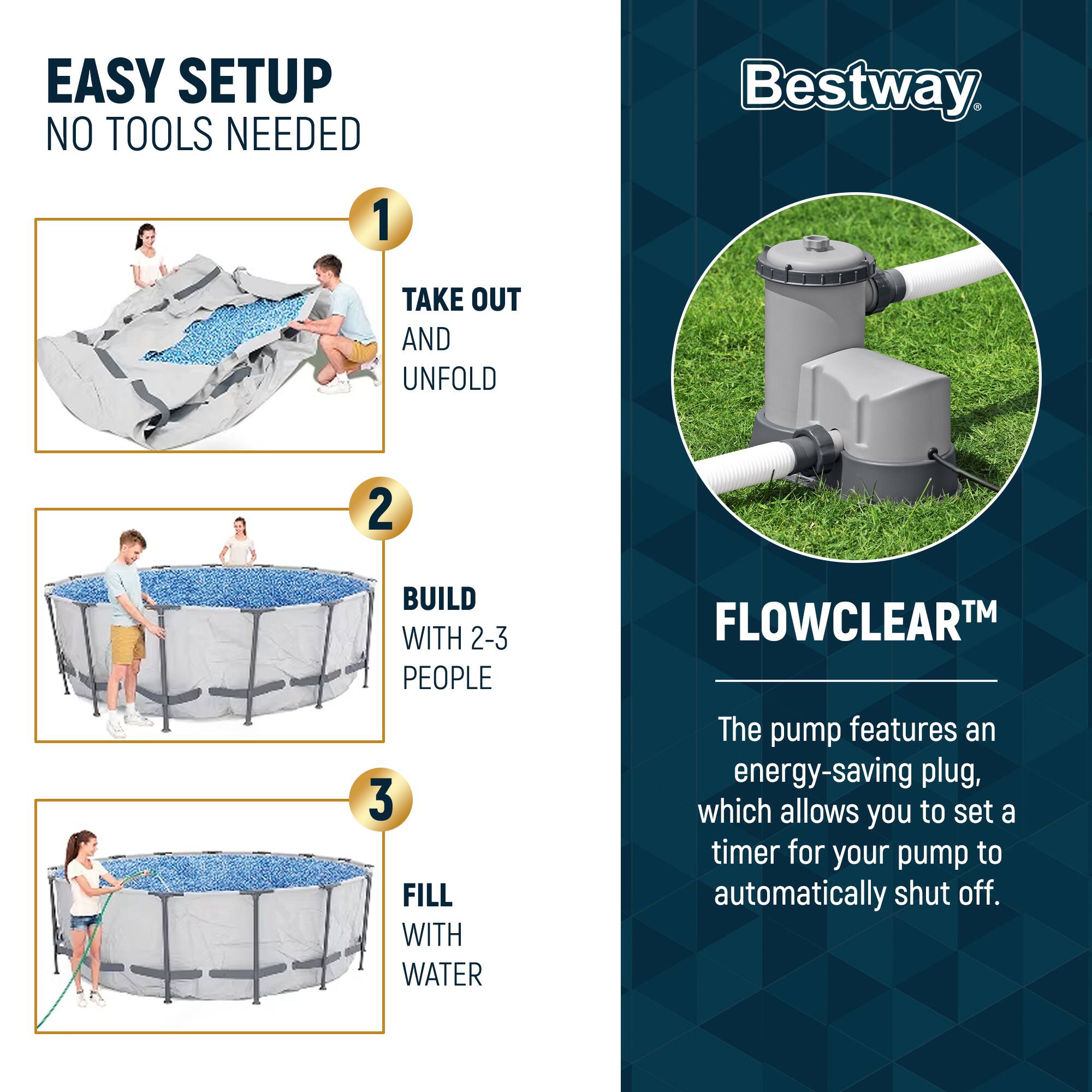 EASY SETUP  
NO TOOLS NEEDED

1. TAKE OUT AND UNFOLD  
2. BUILD WITH 2-3 PEOPLE  
3. FILL WITH WATER

Bestway

FLOWCLEAR™

The pump features an energy-saving plug, which allows you to set a timer for your pump to automatically shut off.