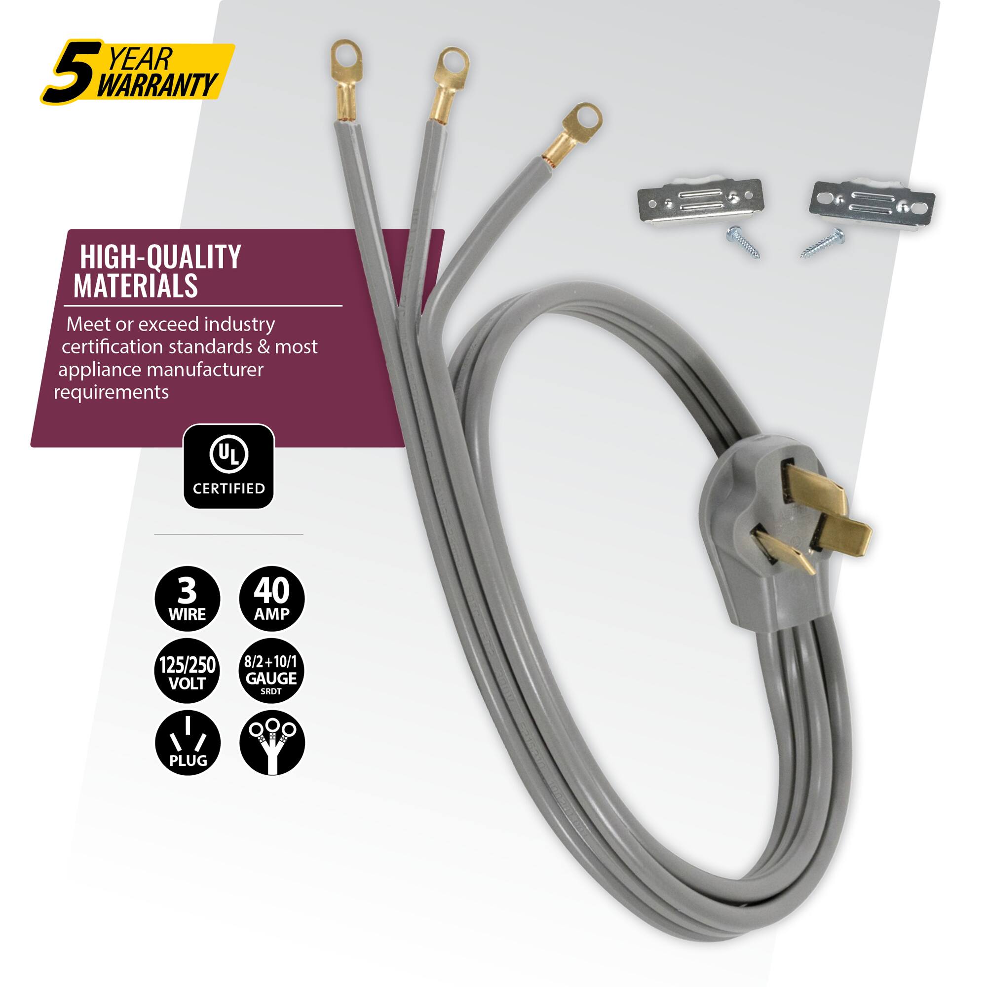 YEAR 5 WARRANTY  
HIGH-QUALITY MATERIALS  
Meet or exceed industry certification standards & most appliance manufacturer requirements  
UL CERTIFIED  
3 WIRE  
40 AMP  
125/250 VOLT  
8/2+10/1 GAUGE  
SROT PLUG
