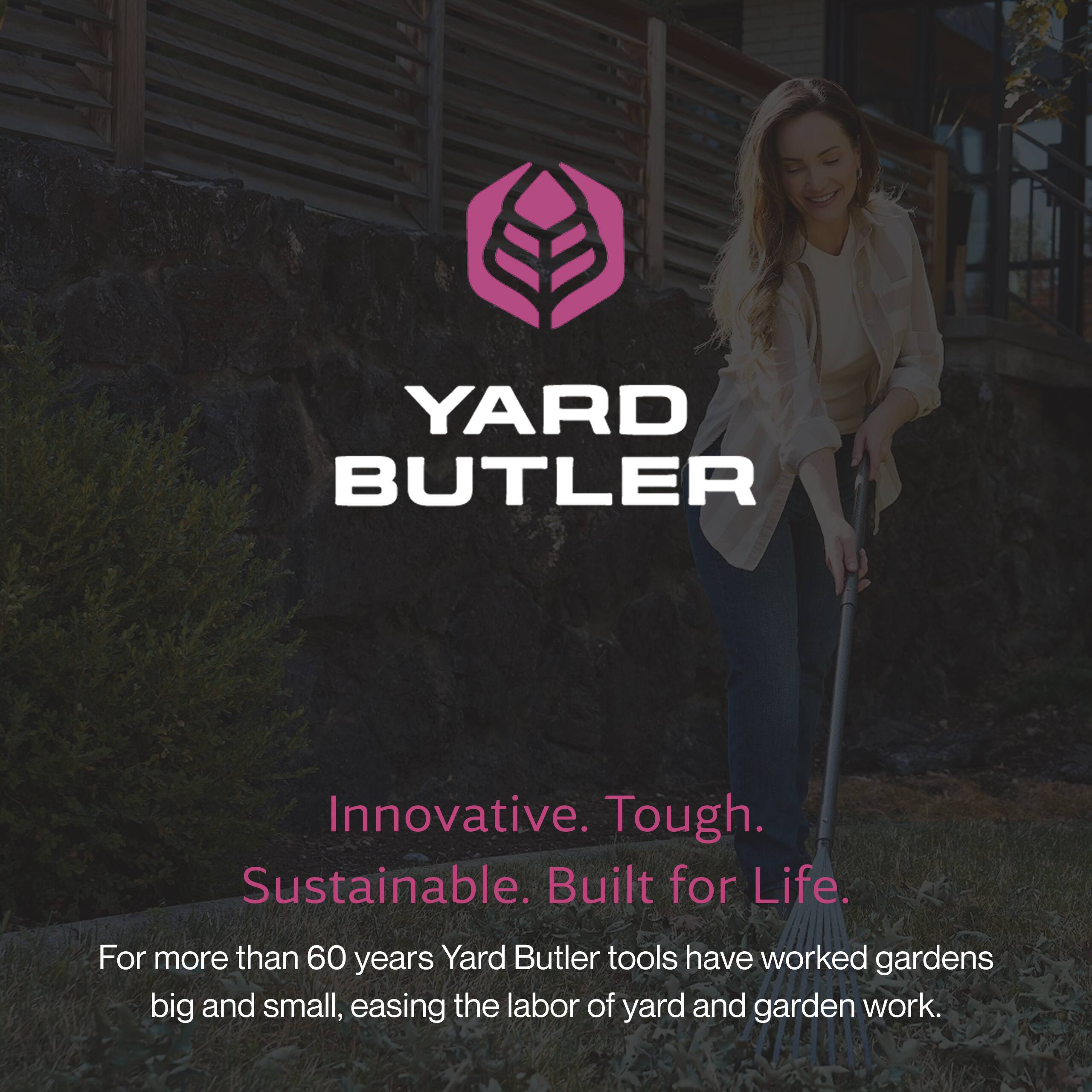 YARD BUTLER

Innovative. Tough. Sustainable. Built for Life.

For more than 60 years, Yard Butler tools have worked gardens big and small, easing the labor of yard and garden work.