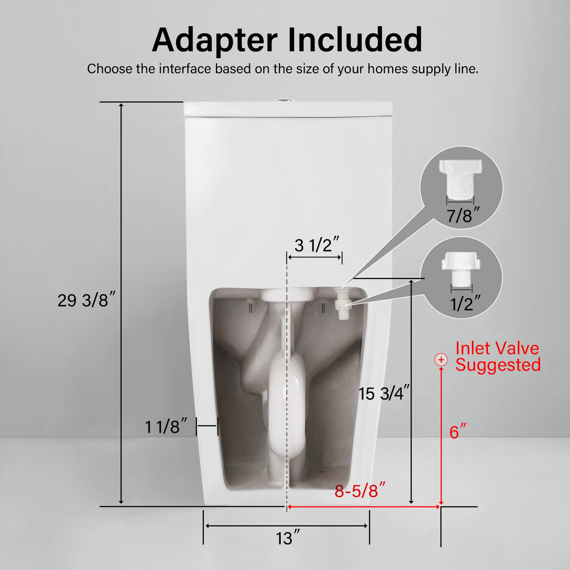 Adapter Included  
Choose the interface based on the size of your home's supply line.  

- 3 1/2"  
- 7/8"  
- 29 3/8"  
- 1/2"  
- 1 11/8"  
- 15 3/4"  

Inlet Valve + Suggested  
6"  
8-5/8"  
13"