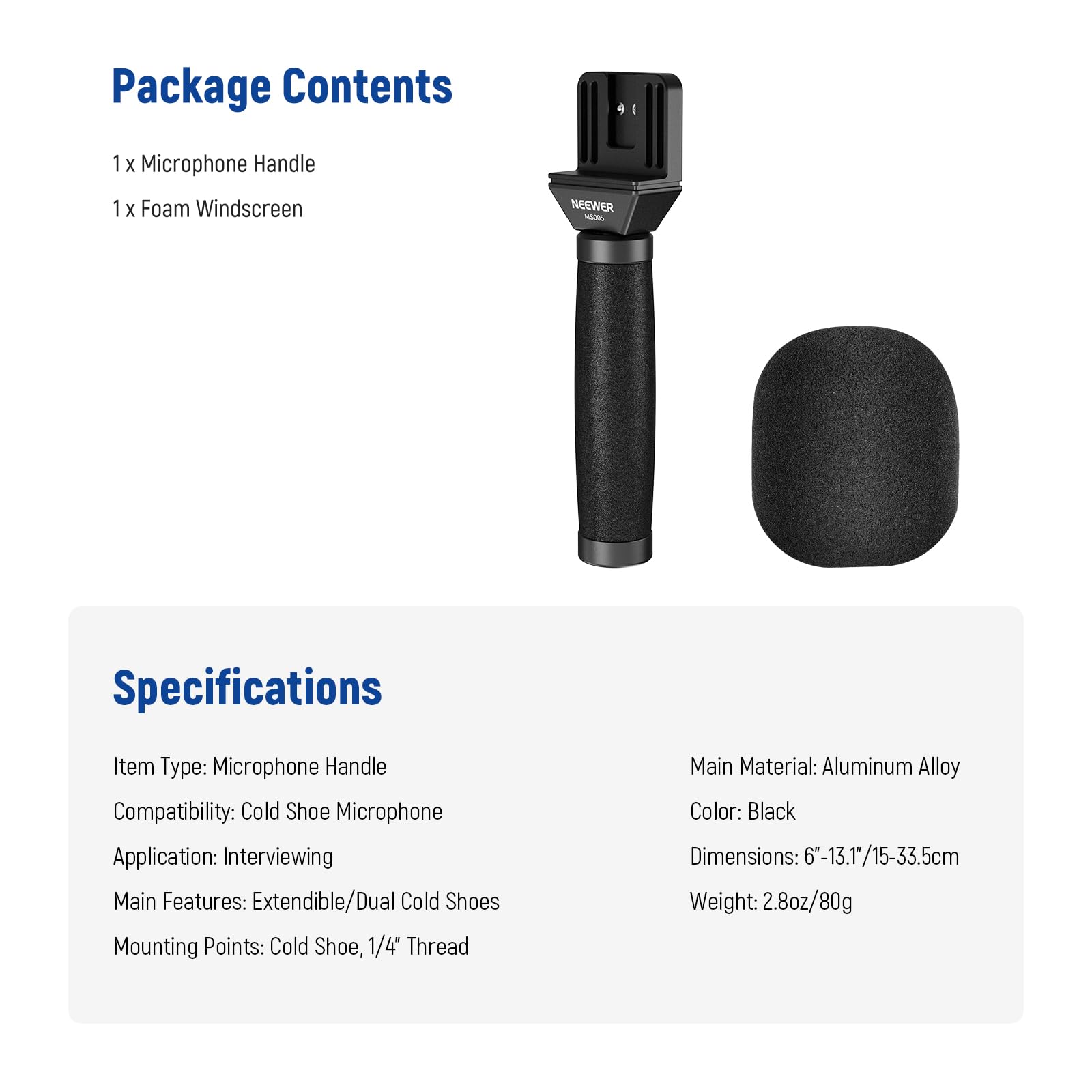 Package Contents  
1 x Microphone Handle  
1 x Foam Windscreen  

Specifications  
Item Type: Microphone Handle  
Compatibility: Cold Shoe Microphone  
Application: Interviewing  
Main Features: Extendible/Dual Cold Shoes  
Mounting Points: Cold Shoe, 1/4" Thread  
Main Material: Aluminum Alloy  
Color: Black  
Dimensions: 6-13.1/15-33.5cm  
Weight: 2.8oz/80g
