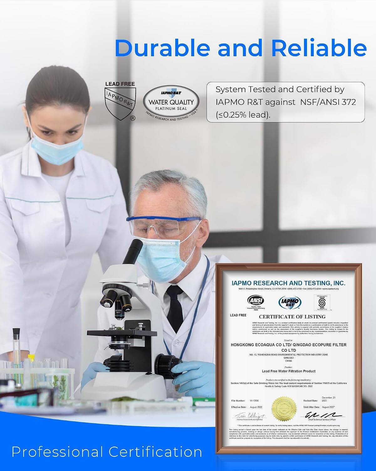 Durable and Reliable

LEAD FREE IAPMO R&T
IAPMO R&T WATER QUALITY PLATINUM SEAL TAPHO USA RESEARCH AND TESTING
System Tested and Certified by IAPMO R&T against NSF/ANSI 372 (0.25% lead).

IAPMO RESEARCH AND TESTING, INC. - 58541

LEAD FREE OF LISTING CERTIFICATE

Jounter HONGKONG ECOAQUA LTD / QINGDAO ECOPURE FILTER LTD

Lead Free Water Filtration Product

Produce: Section use M Sale Deloking mos 5 156 requirements of tectrate man x 7% Collerola saves Safery Cash ADANUCES 5% 4% Bunder

Cecienter Revbed Date: en
Effective August = Weing!

THE
Val Mar Date: Augual Tecknout Calories

www.albace.com

marking

comments:
Professional Certification
