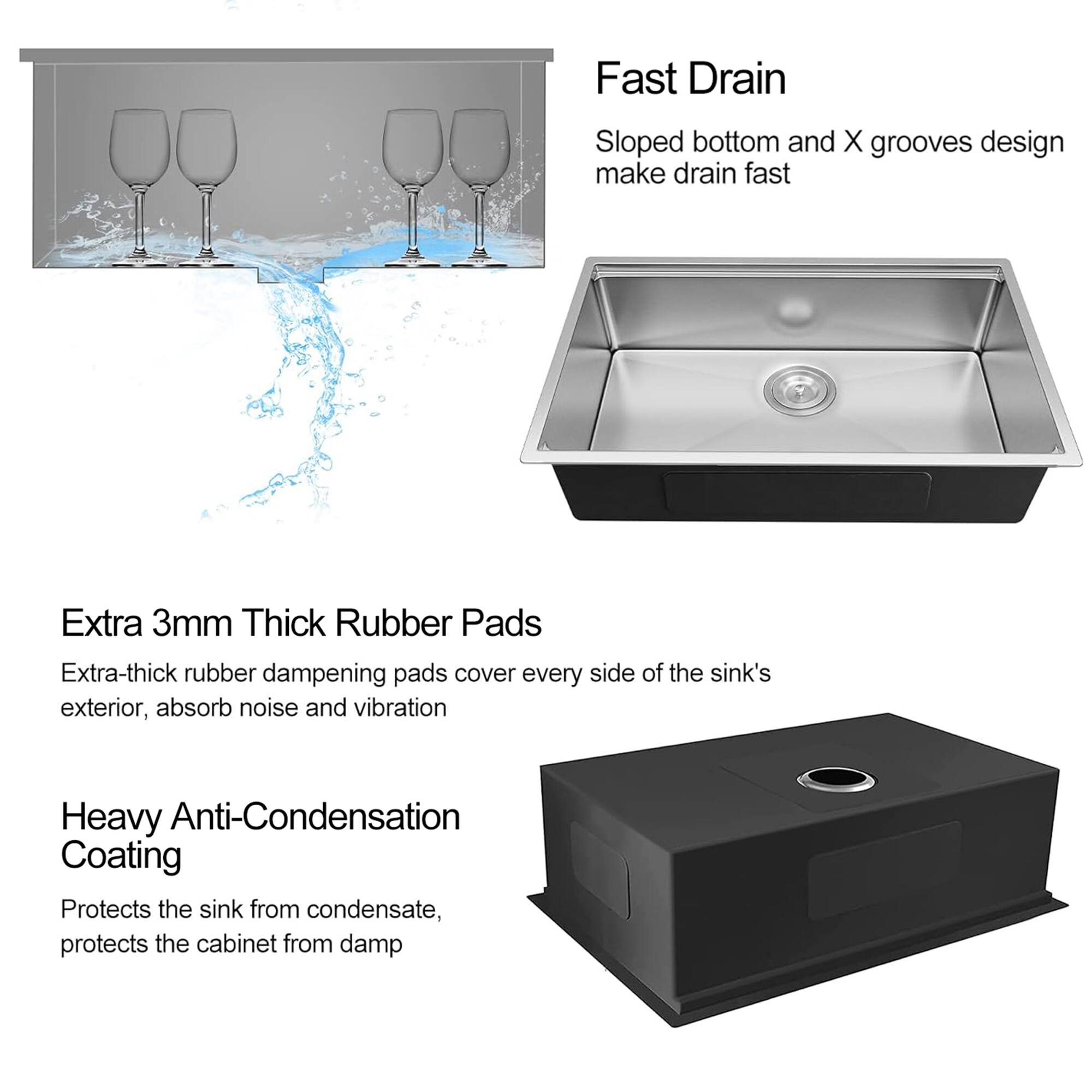 Fast Drain  
Sloped bottom and X grooves design make drain fast  

Extra 3mm Thick Rubber Pads  
Extra-thick rubber dampening pads cover every side of the sink's exterior, absorb noise and vibration  

Heavy Anti-Condensation Coating  
Protects the sink from condensate, protects the cabinet from damp