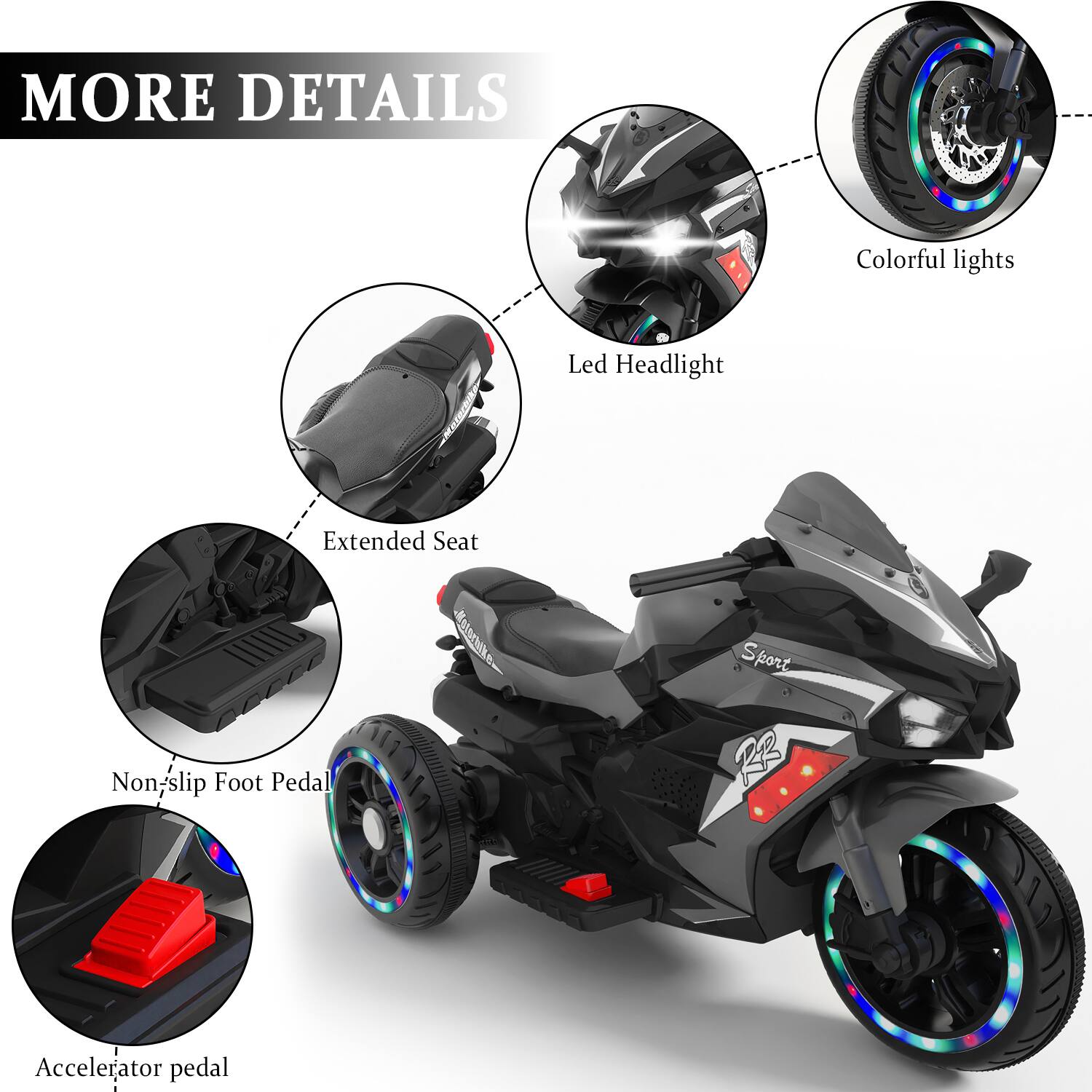 MORE DETAILS

- Colorful lights
- Led Headlight
- Extended Seat
- Non-slip Foot Pedal
- Accelerator pedal