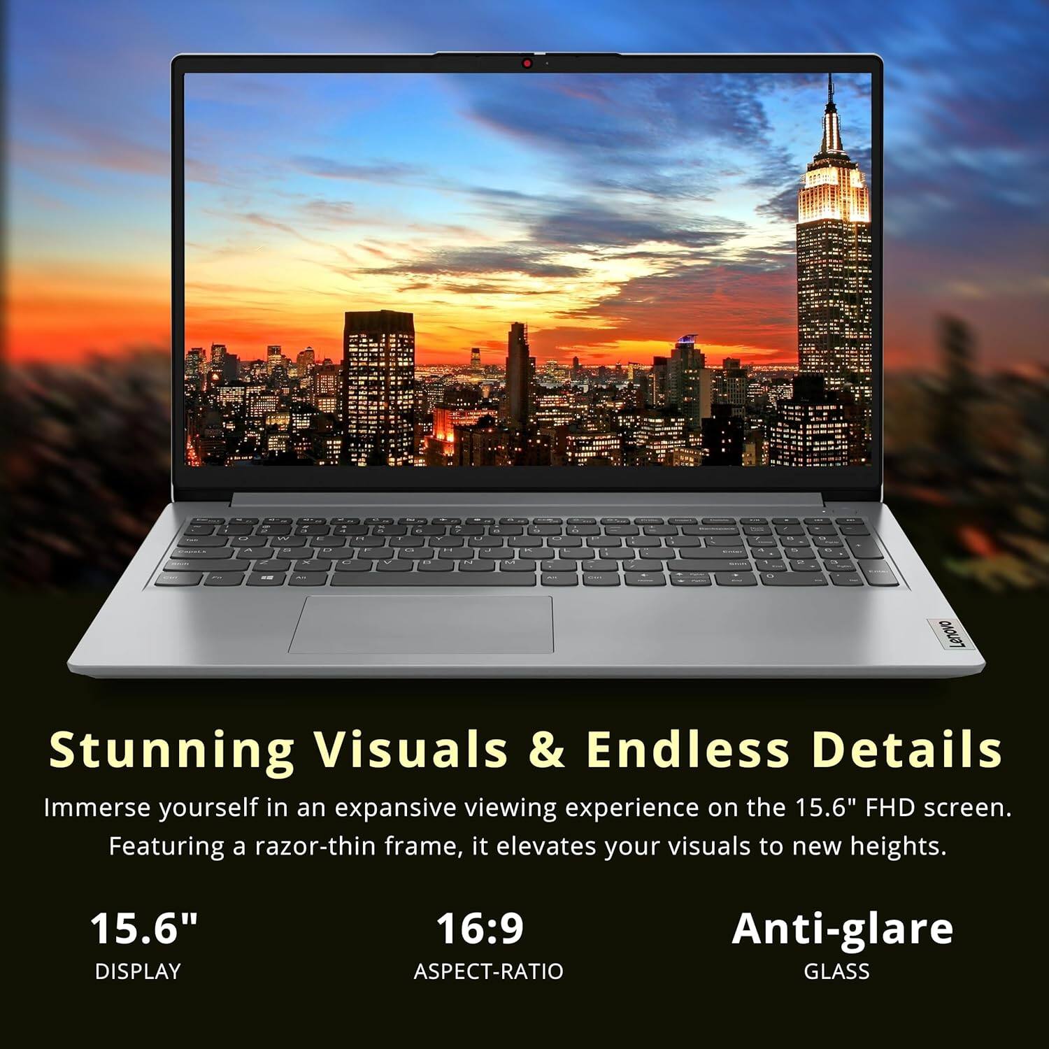 Lenovo Stunning Visuals & Endless Details Immerse yourself in an expansive viewing experience on the 15.6" FHD screen. Featuring a razor-thin frame, it elevates your visuals to new heights. 15.6" DISPLAY 16:9 ASPECT-RATIO Anti-glare GLASS